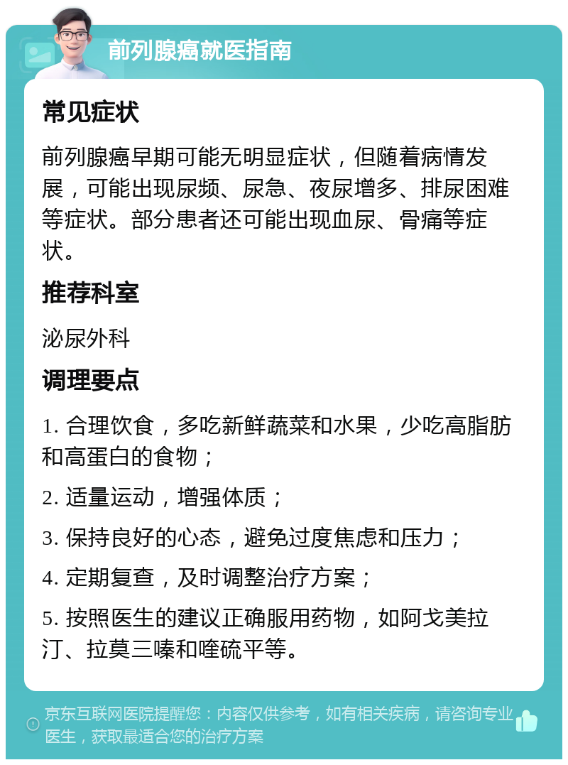 前列腺癌就医指南 常见症状 前列腺癌早期可能无明显症状，但随着病情发展，可能出现尿频、尿急、夜尿增多、排尿困难等症状。部分患者还可能出现血尿、骨痛等症状。 推荐科室 泌尿外科 调理要点 1. 合理饮食，多吃新鲜蔬菜和水果，少吃高脂肪和高蛋白的食物； 2. 适量运动，增强体质； 3. 保持良好的心态，避免过度焦虑和压力； 4. 定期复查，及时调整治疗方案； 5. 按照医生的建议正确服用药物，如阿戈美拉汀、拉莫三嗪和喹硫平等。