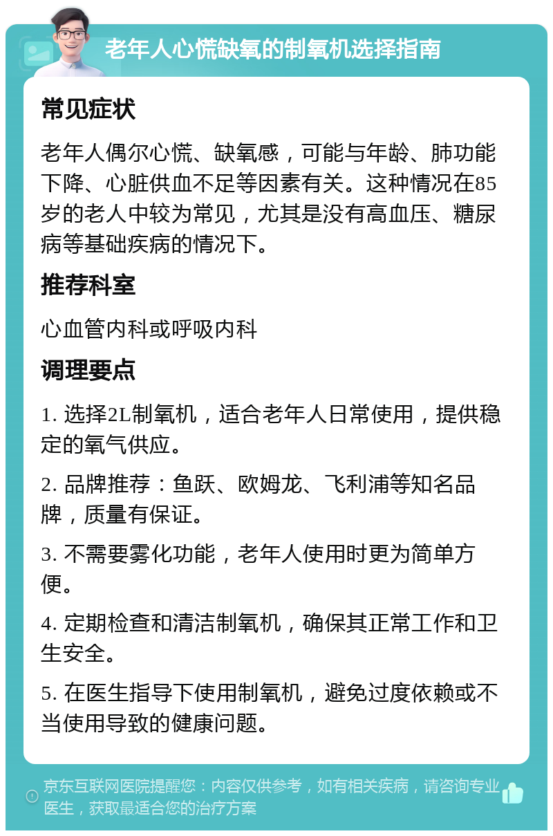 老年人心慌缺氧的制氧机选择指南 常见症状 老年人偶尔心慌、缺氧感，可能与年龄、肺功能下降、心脏供血不足等因素有关。这种情况在85岁的老人中较为常见，尤其是没有高血压、糖尿病等基础疾病的情况下。 推荐科室 心血管内科或呼吸内科 调理要点 1. 选择2L制氧机，适合老年人日常使用，提供稳定的氧气供应。 2. 品牌推荐：鱼跃、欧姆龙、飞利浦等知名品牌，质量有保证。 3. 不需要雾化功能，老年人使用时更为简单方便。 4. 定期检查和清洁制氧机，确保其正常工作和卫生安全。 5. 在医生指导下使用制氧机，避免过度依赖或不当使用导致的健康问题。