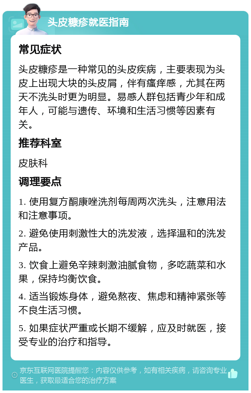 头皮糠疹就医指南 常见症状 头皮糠疹是一种常见的头皮疾病，主要表现为头皮上出现大块的头皮屑，伴有瘙痒感，尤其在两天不洗头时更为明显。易感人群包括青少年和成年人，可能与遗传、环境和生活习惯等因素有关。 推荐科室 皮肤科 调理要点 1. 使用复方酮康唑洗剂每周两次洗头，注意用法和注意事项。 2. 避免使用刺激性大的洗发液，选择温和的洗发产品。 3. 饮食上避免辛辣刺激油腻食物，多吃蔬菜和水果，保持均衡饮食。 4. 适当锻炼身体，避免熬夜、焦虑和精神紧张等不良生活习惯。 5. 如果症状严重或长期不缓解，应及时就医，接受专业的治疗和指导。