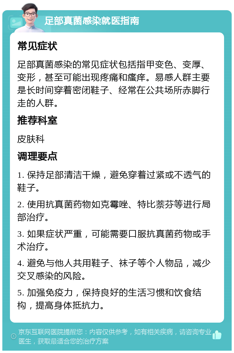 足部真菌感染就医指南 常见症状 足部真菌感染的常见症状包括指甲变色、变厚、变形，甚至可能出现疼痛和瘙痒。易感人群主要是长时间穿着密闭鞋子、经常在公共场所赤脚行走的人群。 推荐科室 皮肤科 调理要点 1. 保持足部清洁干燥，避免穿着过紧或不透气的鞋子。 2. 使用抗真菌药物如克霉唑、特比萘芬等进行局部治疗。 3. 如果症状严重，可能需要口服抗真菌药物或手术治疗。 4. 避免与他人共用鞋子、袜子等个人物品，减少交叉感染的风险。 5. 加强免疫力，保持良好的生活习惯和饮食结构，提高身体抵抗力。