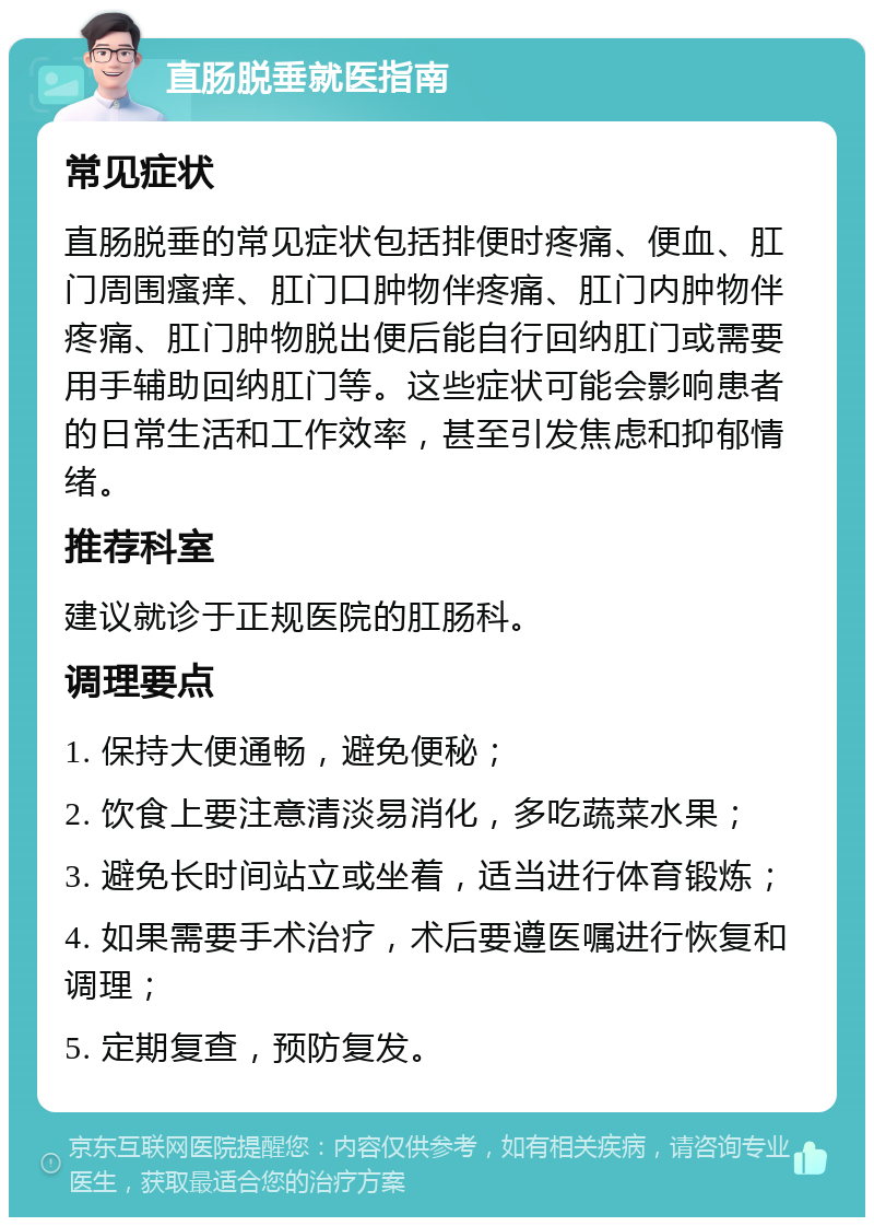 直肠脱垂就医指南 常见症状 直肠脱垂的常见症状包括排便时疼痛、便血、肛门周围瘙痒、肛门口肿物伴疼痛、肛门内肿物伴疼痛、肛门肿物脱出便后能自行回纳肛门或需要用手辅助回纳肛门等。这些症状可能会影响患者的日常生活和工作效率，甚至引发焦虑和抑郁情绪。 推荐科室 建议就诊于正规医院的肛肠科。 调理要点 1. 保持大便通畅，避免便秘； 2. 饮食上要注意清淡易消化，多吃蔬菜水果； 3. 避免长时间站立或坐着，适当进行体育锻炼； 4. 如果需要手术治疗，术后要遵医嘱进行恢复和调理； 5. 定期复查，预防复发。