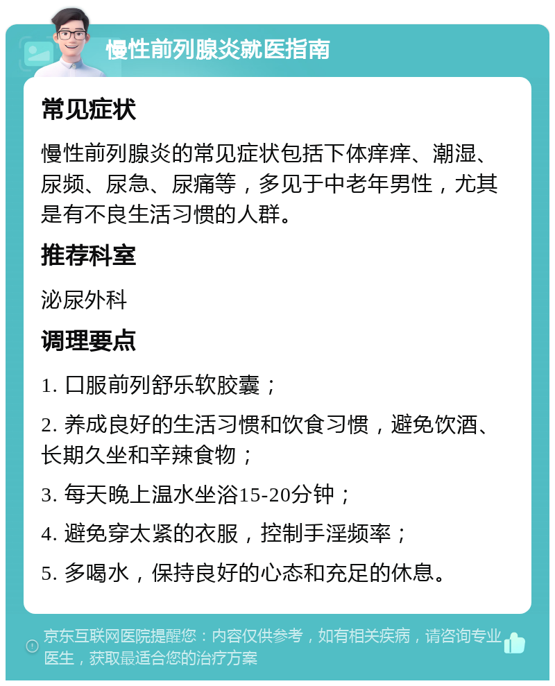 慢性前列腺炎就医指南 常见症状 慢性前列腺炎的常见症状包括下体痒痒、潮湿、尿频、尿急、尿痛等，多见于中老年男性，尤其是有不良生活习惯的人群。 推荐科室 泌尿外科 调理要点 1. 口服前列舒乐软胶囊； 2. 养成良好的生活习惯和饮食习惯，避免饮酒、长期久坐和辛辣食物； 3. 每天晚上温水坐浴15-20分钟； 4. 避免穿太紧的衣服，控制手淫频率； 5. 多喝水，保持良好的心态和充足的休息。