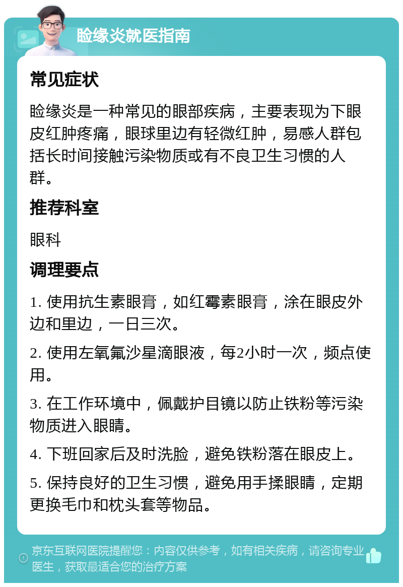 睑缘炎就医指南 常见症状 睑缘炎是一种常见的眼部疾病，主要表现为下眼皮红肿疼痛，眼球里边有轻微红肿，易感人群包括长时间接触污染物质或有不良卫生习惯的人群。 推荐科室 眼科 调理要点 1. 使用抗生素眼膏，如红霉素眼膏，涂在眼皮外边和里边，一日三次。 2. 使用左氧氟沙星滴眼液，每2小时一次，频点使用。 3. 在工作环境中，佩戴护目镜以防止铁粉等污染物质进入眼睛。 4. 下班回家后及时洗脸，避免铁粉落在眼皮上。 5. 保持良好的卫生习惯，避免用手揉眼睛，定期更换毛巾和枕头套等物品。