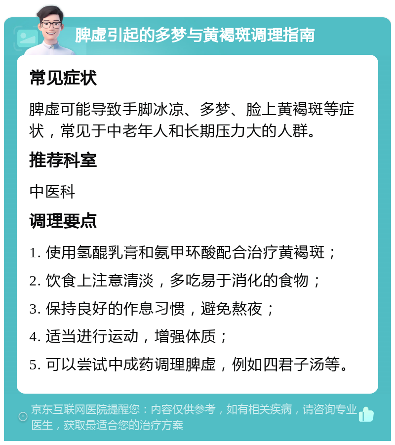 脾虚引起的多梦与黄褐斑调理指南 常见症状 脾虚可能导致手脚冰凉、多梦、脸上黄褐斑等症状，常见于中老年人和长期压力大的人群。 推荐科室 中医科 调理要点 1. 使用氢醌乳膏和氨甲环酸配合治疗黄褐斑； 2. 饮食上注意清淡，多吃易于消化的食物； 3. 保持良好的作息习惯，避免熬夜； 4. 适当进行运动，增强体质； 5. 可以尝试中成药调理脾虚，例如四君子汤等。