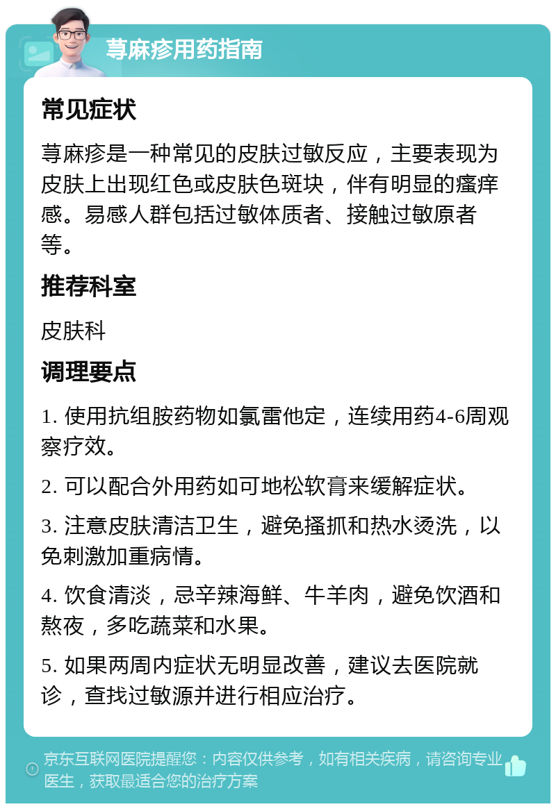 荨麻疹用药指南 常见症状 荨麻疹是一种常见的皮肤过敏反应，主要表现为皮肤上出现红色或皮肤色斑块，伴有明显的瘙痒感。易感人群包括过敏体质者、接触过敏原者等。 推荐科室 皮肤科 调理要点 1. 使用抗组胺药物如氯雷他定，连续用药4-6周观察疗效。 2. 可以配合外用药如可地松软膏来缓解症状。 3. 注意皮肤清洁卫生，避免搔抓和热水烫洗，以免刺激加重病情。 4. 饮食清淡，忌辛辣海鲜、牛羊肉，避免饮酒和熬夜，多吃蔬菜和水果。 5. 如果两周内症状无明显改善，建议去医院就诊，查找过敏源并进行相应治疗。