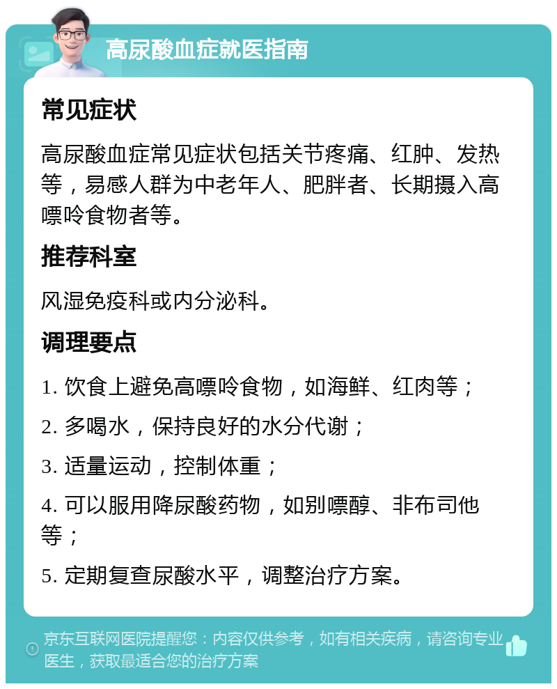 高尿酸血症就医指南 常见症状 高尿酸血症常见症状包括关节疼痛、红肿、发热等，易感人群为中老年人、肥胖者、长期摄入高嘌呤食物者等。 推荐科室 风湿免疫科或内分泌科。 调理要点 1. 饮食上避免高嘌呤食物，如海鲜、红肉等； 2. 多喝水，保持良好的水分代谢； 3. 适量运动，控制体重； 4. 可以服用降尿酸药物，如别嘌醇、非布司他等； 5. 定期复查尿酸水平，调整治疗方案。