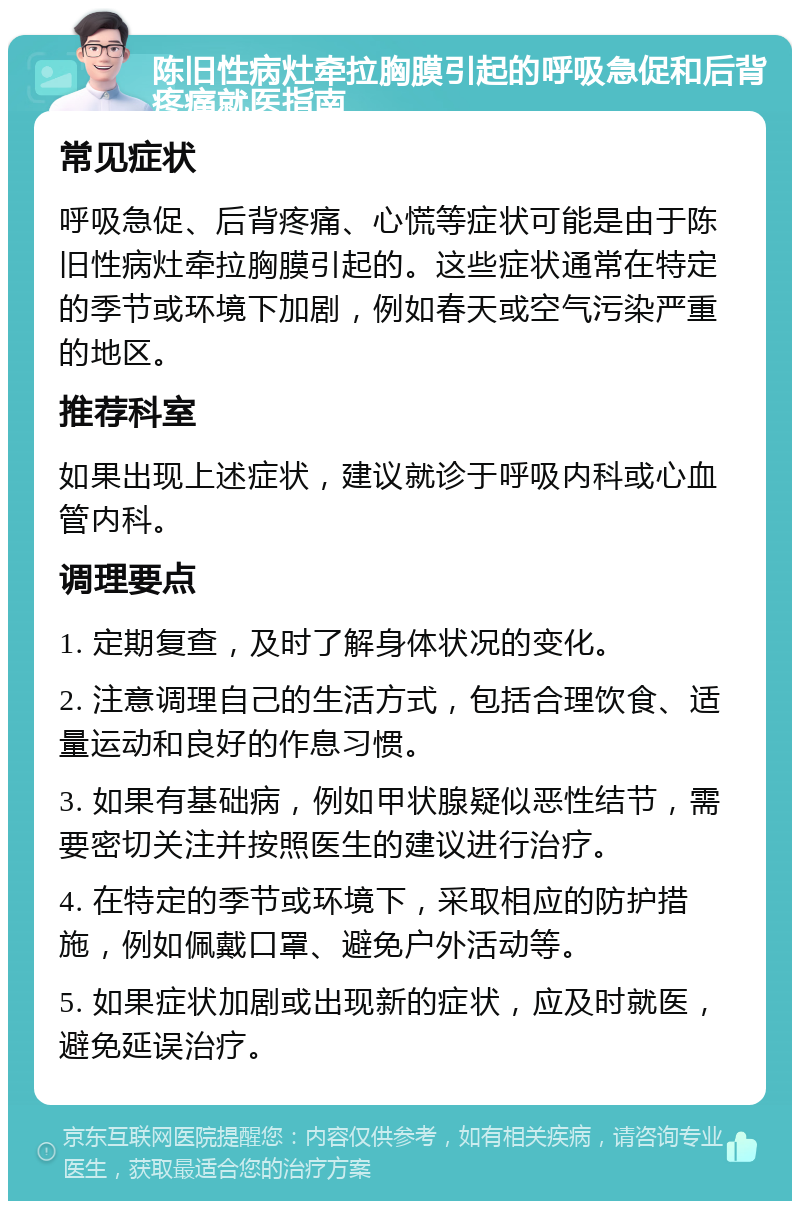 陈旧性病灶牵拉胸膜引起的呼吸急促和后背疼痛就医指南 常见症状 呼吸急促、后背疼痛、心慌等症状可能是由于陈旧性病灶牵拉胸膜引起的。这些症状通常在特定的季节或环境下加剧，例如春天或空气污染严重的地区。 推荐科室 如果出现上述症状，建议就诊于呼吸内科或心血管内科。 调理要点 1. 定期复查，及时了解身体状况的变化。 2. 注意调理自己的生活方式，包括合理饮食、适量运动和良好的作息习惯。 3. 如果有基础病，例如甲状腺疑似恶性结节，需要密切关注并按照医生的建议进行治疗。 4. 在特定的季节或环境下，采取相应的防护措施，例如佩戴口罩、避免户外活动等。 5. 如果症状加剧或出现新的症状，应及时就医，避免延误治疗。