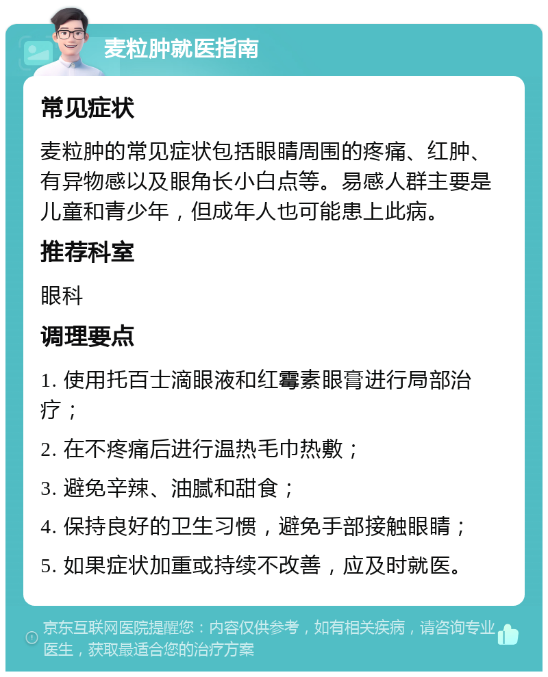 麦粒肿就医指南 常见症状 麦粒肿的常见症状包括眼睛周围的疼痛、红肿、有异物感以及眼角长小白点等。易感人群主要是儿童和青少年，但成年人也可能患上此病。 推荐科室 眼科 调理要点 1. 使用托百士滴眼液和红霉素眼膏进行局部治疗； 2. 在不疼痛后进行温热毛巾热敷； 3. 避免辛辣、油腻和甜食； 4. 保持良好的卫生习惯，避免手部接触眼睛； 5. 如果症状加重或持续不改善，应及时就医。