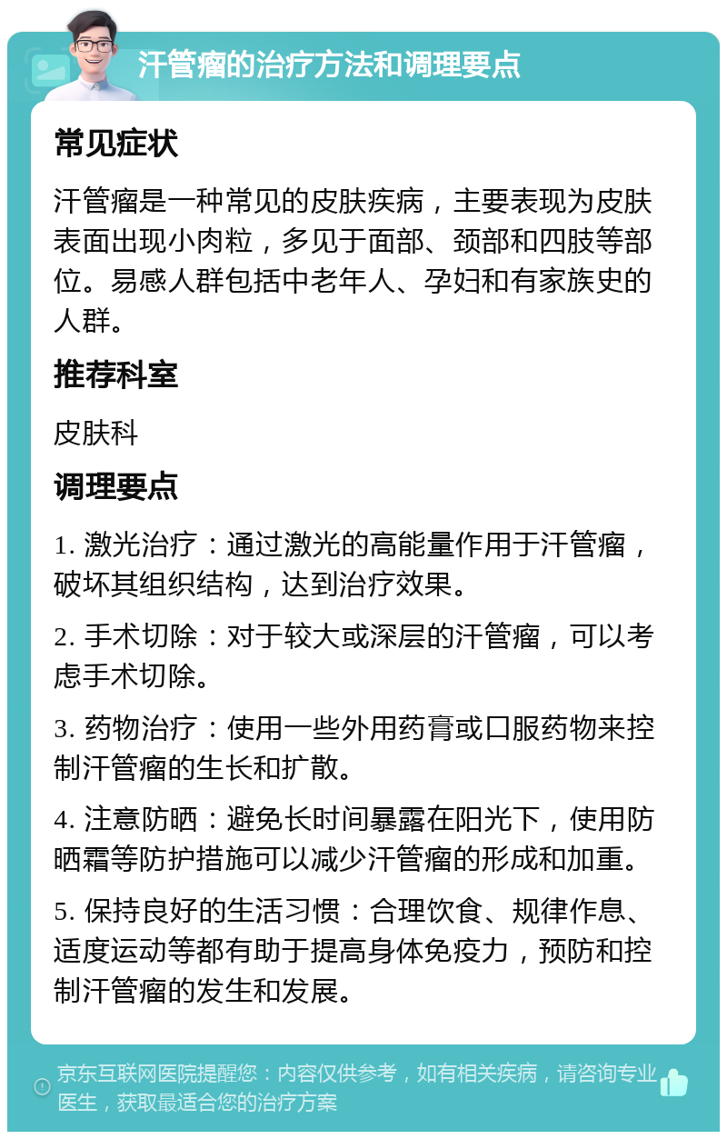 汗管瘤的治疗方法和调理要点 常见症状 汗管瘤是一种常见的皮肤疾病，主要表现为皮肤表面出现小肉粒，多见于面部、颈部和四肢等部位。易感人群包括中老年人、孕妇和有家族史的人群。 推荐科室 皮肤科 调理要点 1. 激光治疗：通过激光的高能量作用于汗管瘤，破坏其组织结构，达到治疗效果。 2. 手术切除：对于较大或深层的汗管瘤，可以考虑手术切除。 3. 药物治疗：使用一些外用药膏或口服药物来控制汗管瘤的生长和扩散。 4. 注意防晒：避免长时间暴露在阳光下，使用防晒霜等防护措施可以减少汗管瘤的形成和加重。 5. 保持良好的生活习惯：合理饮食、规律作息、适度运动等都有助于提高身体免疫力，预防和控制汗管瘤的发生和发展。