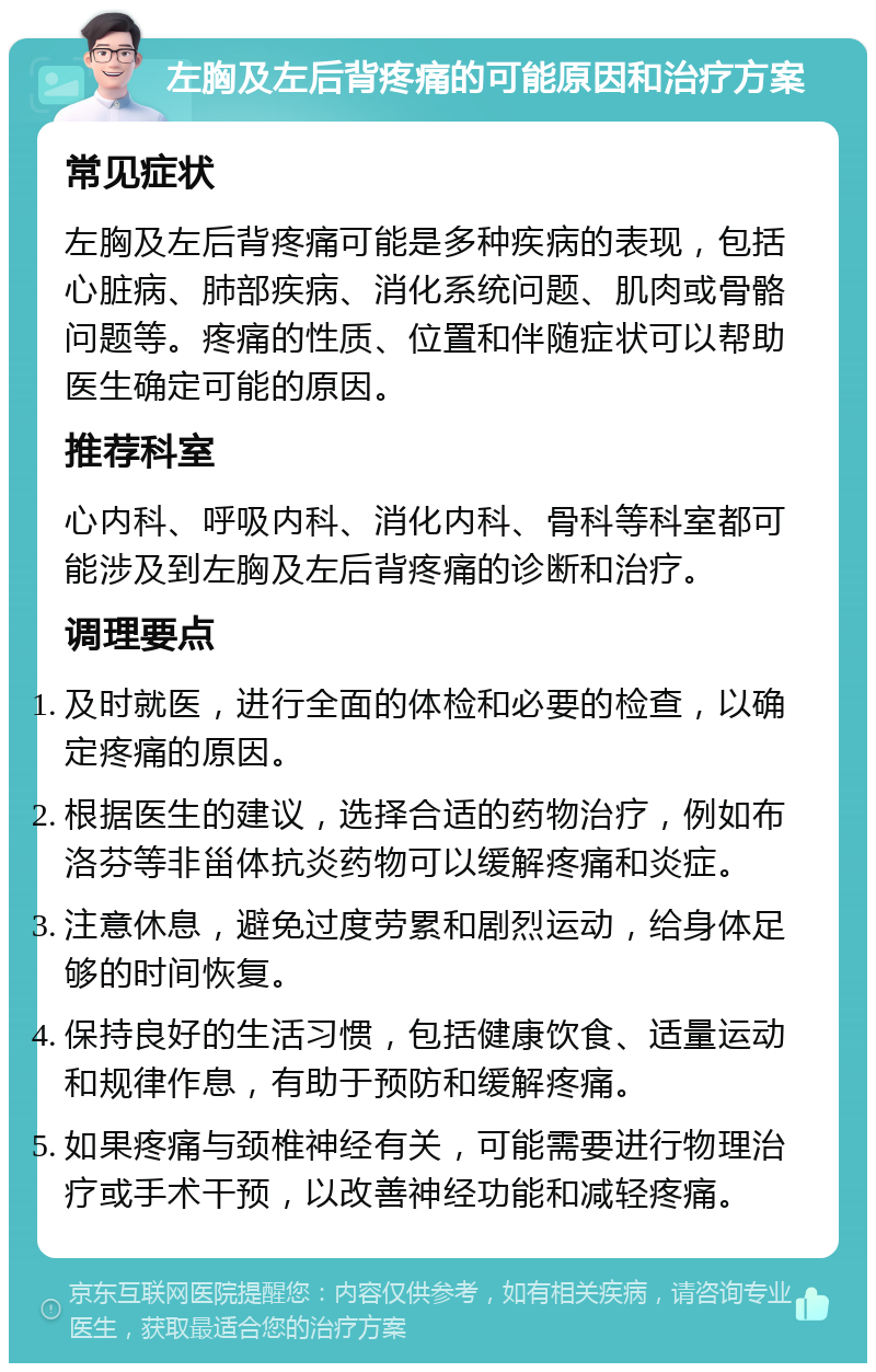 左胸及左后背疼痛的可能原因和治疗方案 常见症状 左胸及左后背疼痛可能是多种疾病的表现，包括心脏病、肺部疾病、消化系统问题、肌肉或骨骼问题等。疼痛的性质、位置和伴随症状可以帮助医生确定可能的原因。 推荐科室 心内科、呼吸内科、消化内科、骨科等科室都可能涉及到左胸及左后背疼痛的诊断和治疗。 调理要点 及时就医，进行全面的体检和必要的检查，以确定疼痛的原因。 根据医生的建议，选择合适的药物治疗，例如布洛芬等非甾体抗炎药物可以缓解疼痛和炎症。 注意休息，避免过度劳累和剧烈运动，给身体足够的时间恢复。 保持良好的生活习惯，包括健康饮食、适量运动和规律作息，有助于预防和缓解疼痛。 如果疼痛与颈椎神经有关，可能需要进行物理治疗或手术干预，以改善神经功能和减轻疼痛。