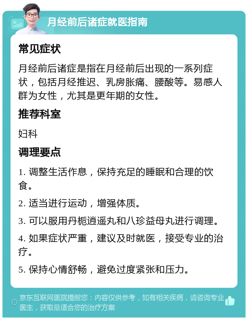 月经前后诸症就医指南 常见症状 月经前后诸症是指在月经前后出现的一系列症状，包括月经推迟、乳房胀痛、腰酸等。易感人群为女性，尤其是更年期的女性。 推荐科室 妇科 调理要点 1. 调整生活作息，保持充足的睡眠和合理的饮食。 2. 适当进行运动，增强体质。 3. 可以服用丹栀逍遥丸和八珍益母丸进行调理。 4. 如果症状严重，建议及时就医，接受专业的治疗。 5. 保持心情舒畅，避免过度紧张和压力。