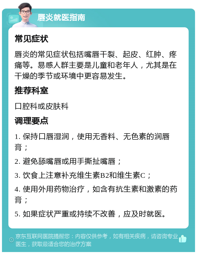 唇炎就医指南 常见症状 唇炎的常见症状包括嘴唇干裂、起皮、红肿、疼痛等。易感人群主要是儿童和老年人，尤其是在干燥的季节或环境中更容易发生。 推荐科室 口腔科或皮肤科 调理要点 1. 保持口唇湿润，使用无香料、无色素的润唇膏； 2. 避免舔嘴唇或用手撕扯嘴唇； 3. 饮食上注意补充维生素B2和维生素C； 4. 使用外用药物治疗，如含有抗生素和激素的药膏； 5. 如果症状严重或持续不改善，应及时就医。