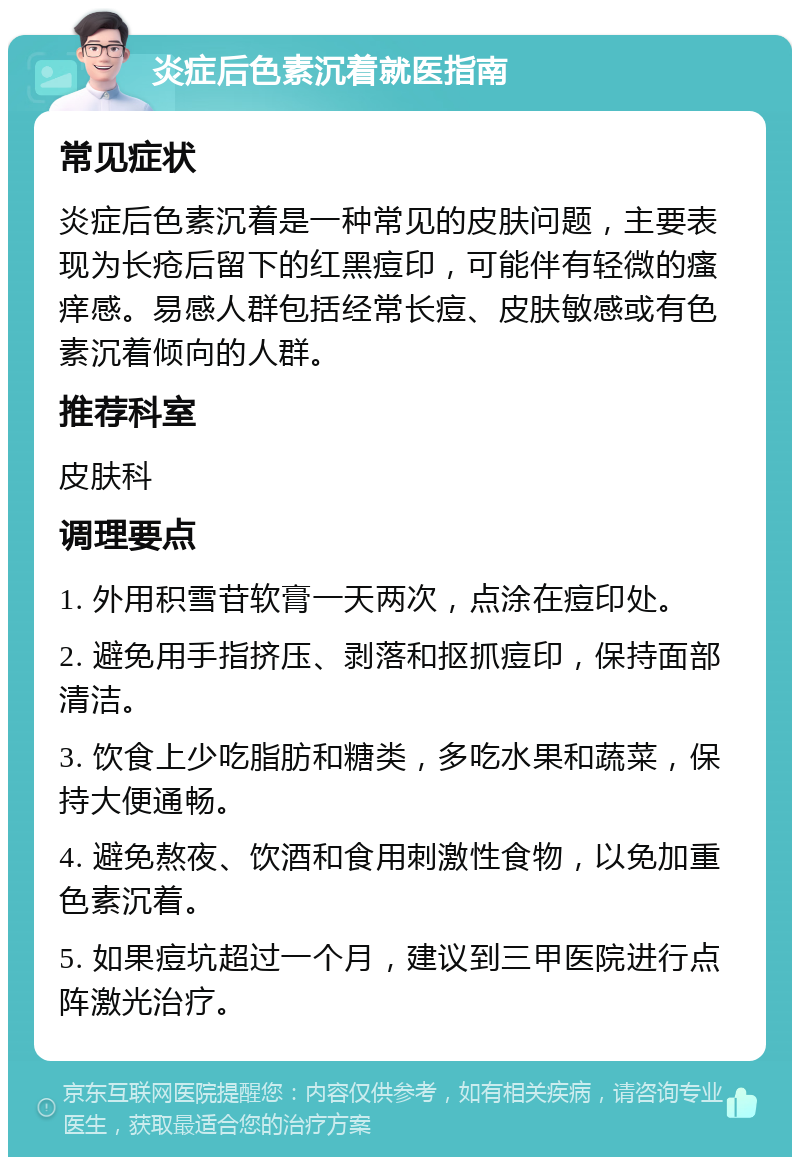 炎症后色素沉着就医指南 常见症状 炎症后色素沉着是一种常见的皮肤问题，主要表现为长疮后留下的红黑痘印，可能伴有轻微的瘙痒感。易感人群包括经常长痘、皮肤敏感或有色素沉着倾向的人群。 推荐科室 皮肤科 调理要点 1. 外用积雪苷软膏一天两次，点涂在痘印处。 2. 避免用手指挤压、剥落和抠抓痘印，保持面部清洁。 3. 饮食上少吃脂肪和糖类，多吃水果和蔬菜，保持大便通畅。 4. 避免熬夜、饮酒和食用刺激性食物，以免加重色素沉着。 5. 如果痘坑超过一个月，建议到三甲医院进行点阵激光治疗。