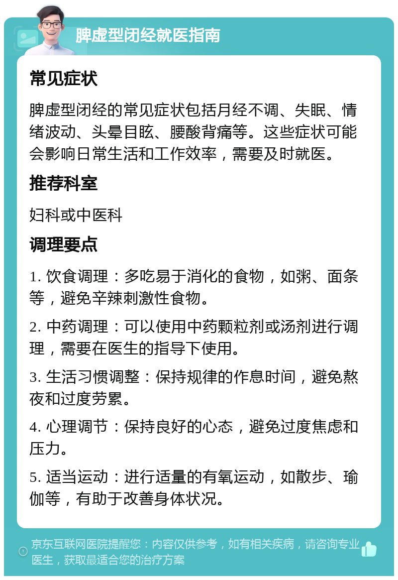 脾虚型闭经就医指南 常见症状 脾虚型闭经的常见症状包括月经不调、失眠、情绪波动、头晕目眩、腰酸背痛等。这些症状可能会影响日常生活和工作效率，需要及时就医。 推荐科室 妇科或中医科 调理要点 1. 饮食调理：多吃易于消化的食物，如粥、面条等，避免辛辣刺激性食物。 2. 中药调理：可以使用中药颗粒剂或汤剂进行调理，需要在医生的指导下使用。 3. 生活习惯调整：保持规律的作息时间，避免熬夜和过度劳累。 4. 心理调节：保持良好的心态，避免过度焦虑和压力。 5. 适当运动：进行适量的有氧运动，如散步、瑜伽等，有助于改善身体状况。