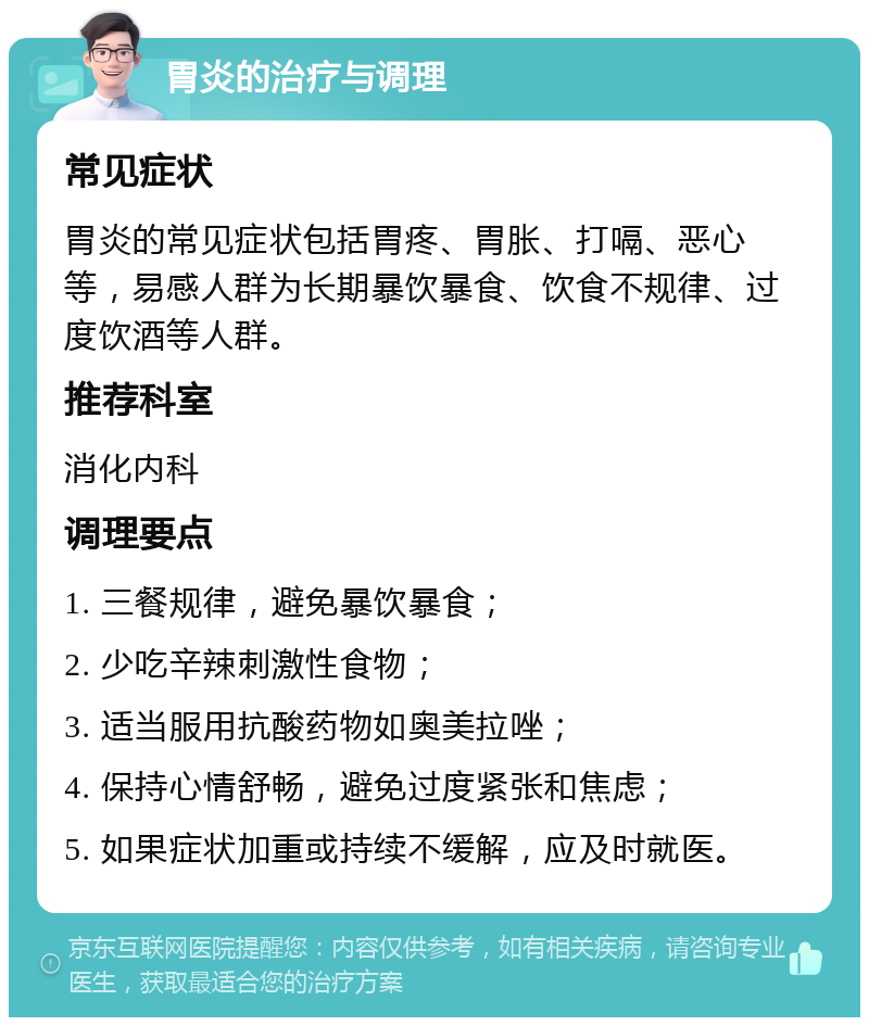 胃炎的治疗与调理 常见症状 胃炎的常见症状包括胃疼、胃胀、打嗝、恶心等，易感人群为长期暴饮暴食、饮食不规律、过度饮酒等人群。 推荐科室 消化内科 调理要点 1. 三餐规律，避免暴饮暴食； 2. 少吃辛辣刺激性食物； 3. 适当服用抗酸药物如奥美拉唑； 4. 保持心情舒畅，避免过度紧张和焦虑； 5. 如果症状加重或持续不缓解，应及时就医。