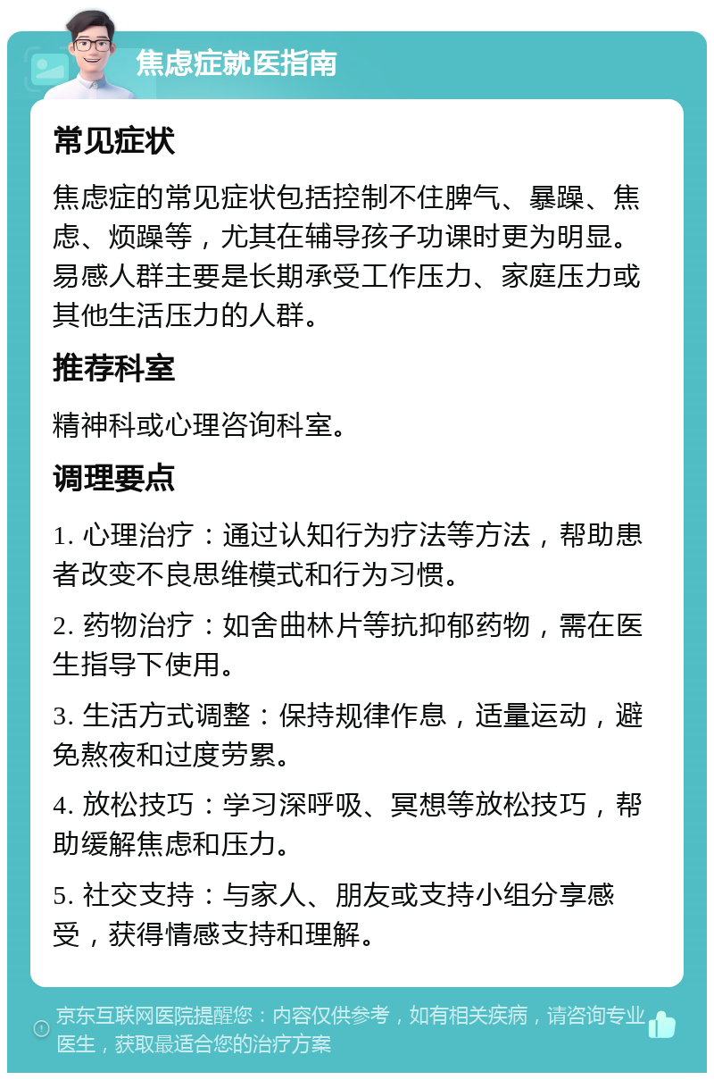 焦虑症就医指南 常见症状 焦虑症的常见症状包括控制不住脾气、暴躁、焦虑、烦躁等，尤其在辅导孩子功课时更为明显。易感人群主要是长期承受工作压力、家庭压力或其他生活压力的人群。 推荐科室 精神科或心理咨询科室。 调理要点 1. 心理治疗：通过认知行为疗法等方法，帮助患者改变不良思维模式和行为习惯。 2. 药物治疗：如舍曲林片等抗抑郁药物，需在医生指导下使用。 3. 生活方式调整：保持规律作息，适量运动，避免熬夜和过度劳累。 4. 放松技巧：学习深呼吸、冥想等放松技巧，帮助缓解焦虑和压力。 5. 社交支持：与家人、朋友或支持小组分享感受，获得情感支持和理解。