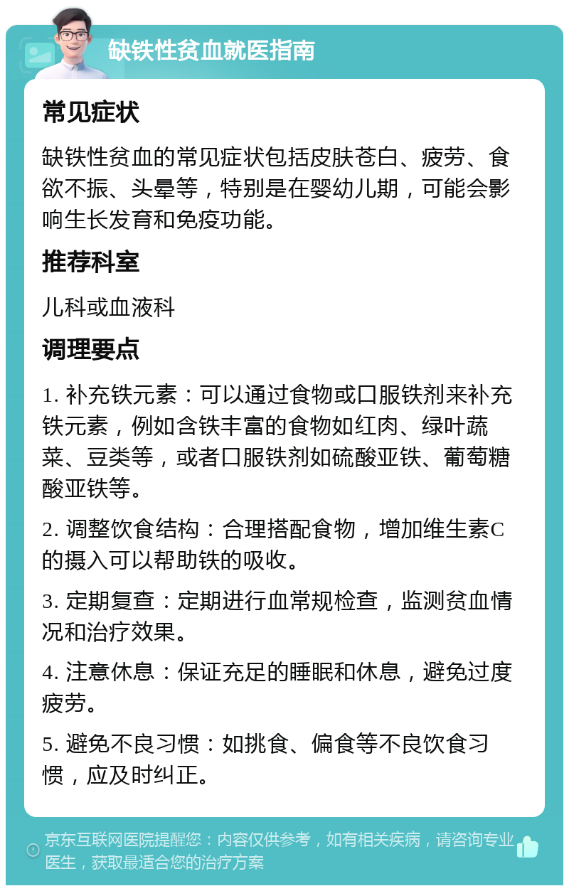 缺铁性贫血就医指南 常见症状 缺铁性贫血的常见症状包括皮肤苍白、疲劳、食欲不振、头晕等，特别是在婴幼儿期，可能会影响生长发育和免疫功能。 推荐科室 儿科或血液科 调理要点 1. 补充铁元素：可以通过食物或口服铁剂来补充铁元素，例如含铁丰富的食物如红肉、绿叶蔬菜、豆类等，或者口服铁剂如硫酸亚铁、葡萄糖酸亚铁等。 2. 调整饮食结构：合理搭配食物，增加维生素C的摄入可以帮助铁的吸收。 3. 定期复查：定期进行血常规检查，监测贫血情况和治疗效果。 4. 注意休息：保证充足的睡眠和休息，避免过度疲劳。 5. 避免不良习惯：如挑食、偏食等不良饮食习惯，应及时纠正。