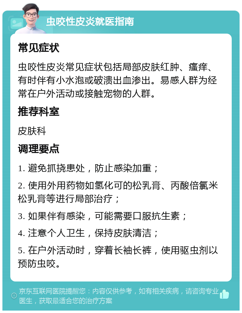 虫咬性皮炎就医指南 常见症状 虫咬性皮炎常见症状包括局部皮肤红肿、瘙痒、有时伴有小水泡或破溃出血渗出。易感人群为经常在户外活动或接触宠物的人群。 推荐科室 皮肤科 调理要点 1. 避免抓挠患处，防止感染加重； 2. 使用外用药物如氢化可的松乳膏、丙酸倍氯米松乳膏等进行局部治疗； 3. 如果伴有感染，可能需要口服抗生素； 4. 注意个人卫生，保持皮肤清洁； 5. 在户外活动时，穿着长袖长裤，使用驱虫剂以预防虫咬。