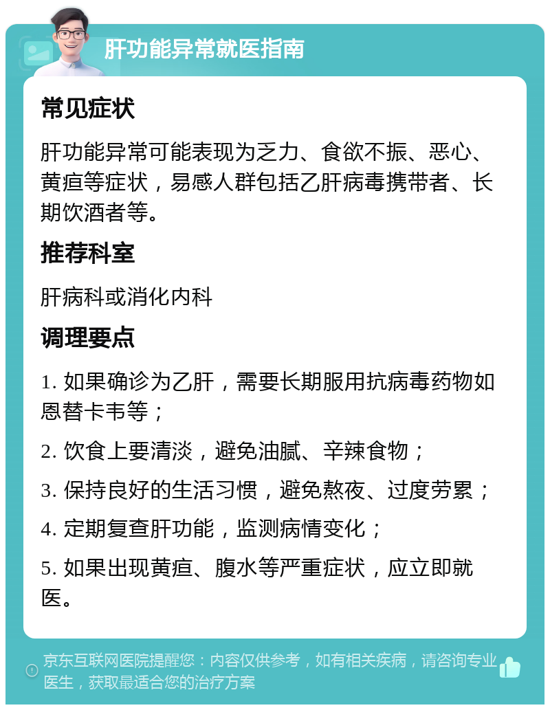 肝功能异常就医指南 常见症状 肝功能异常可能表现为乏力、食欲不振、恶心、黄疸等症状，易感人群包括乙肝病毒携带者、长期饮酒者等。 推荐科室 肝病科或消化内科 调理要点 1. 如果确诊为乙肝，需要长期服用抗病毒药物如恩替卡韦等； 2. 饮食上要清淡，避免油腻、辛辣食物； 3. 保持良好的生活习惯，避免熬夜、过度劳累； 4. 定期复查肝功能，监测病情变化； 5. 如果出现黄疸、腹水等严重症状，应立即就医。