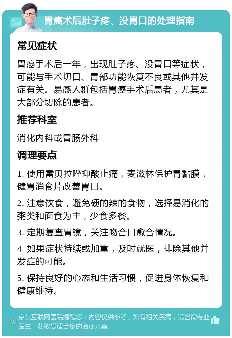 胃癌术后肚子疼、没胃口的处理指南 常见症状 胃癌手术后一年，出现肚子疼、没胃口等症状，可能与手术切口、胃部功能恢复不良或其他并发症有关。易感人群包括胃癌手术后患者，尤其是大部分切除的患者。 推荐科室 消化内科或胃肠外科 调理要点 1. 使用雷贝拉唑抑酸止痛，麦滋林保护胃黏膜，健胃消食片改善胃口。 2. 注意饮食，避免硬的辣的食物，选择易消化的粥类和面食为主，少食多餐。 3. 定期复查胃镜，关注吻合口愈合情况。 4. 如果症状持续或加重，及时就医，排除其他并发症的可能。 5. 保持良好的心态和生活习惯，促进身体恢复和健康维持。