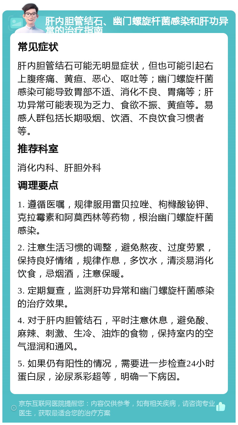 肝内胆管结石、幽门螺旋杆菌感染和肝功异常的治疗指南 常见症状 肝内胆管结石可能无明显症状，但也可能引起右上腹疼痛、黄疸、恶心、呕吐等；幽门螺旋杆菌感染可能导致胃部不适、消化不良、胃痛等；肝功异常可能表现为乏力、食欲不振、黄疸等。易感人群包括长期吸烟、饮酒、不良饮食习惯者等。 推荐科室 消化内科、肝胆外科 调理要点 1. 遵循医嘱，规律服用雷贝拉唑、枸橼酸铋钾、克拉霉素和阿莫西林等药物，根治幽门螺旋杆菌感染。 2. 注意生活习惯的调整，避免熬夜、过度劳累，保持良好情绪，规律作息，多饮水，清淡易消化饮食，忌烟酒，注意保暖。 3. 定期复查，监测肝功异常和幽门螺旋杆菌感染的治疗效果。 4. 对于肝内胆管结石，平时注意休息，避免酸、麻辣、刺激、生冷、油炸的食物，保持室内的空气湿润和通风。 5. 如果仍有阳性的情况，需要进一步检查24小时蛋白尿，泌尿系彩超等，明确一下病因。