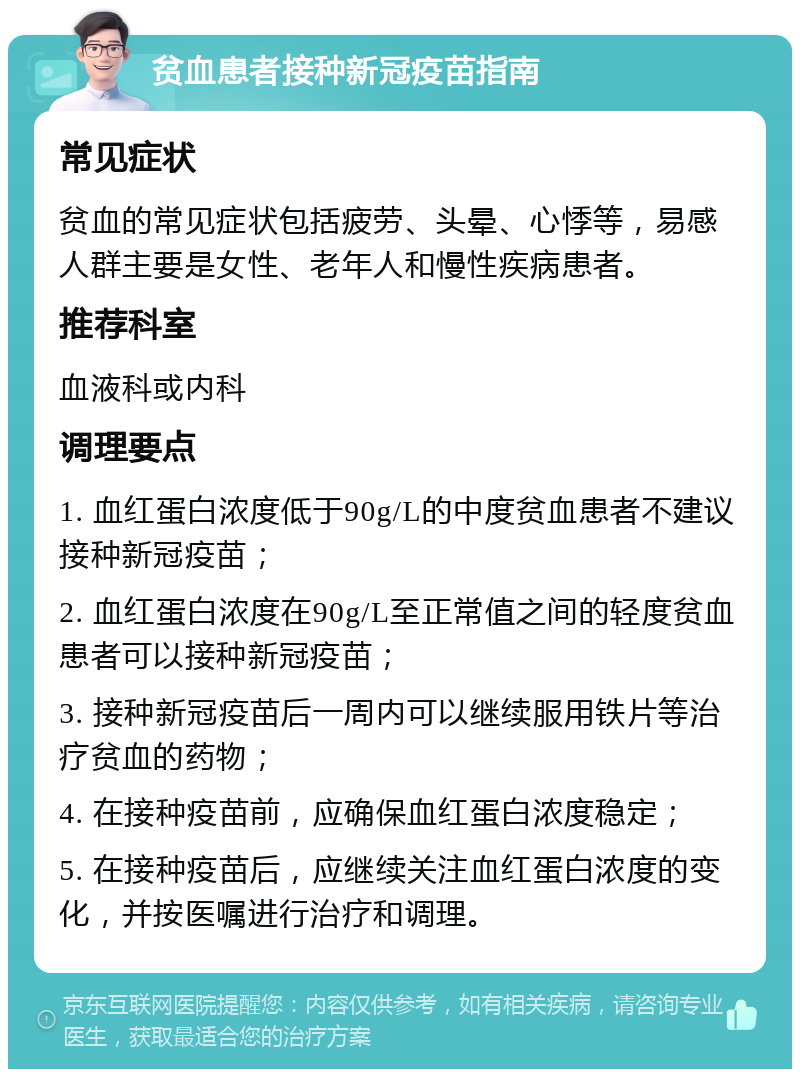 贫血患者接种新冠疫苗指南 常见症状 贫血的常见症状包括疲劳、头晕、心悸等，易感人群主要是女性、老年人和慢性疾病患者。 推荐科室 血液科或内科 调理要点 1. 血红蛋白浓度低于90g/L的中度贫血患者不建议接种新冠疫苗； 2. 血红蛋白浓度在90g/L至正常值之间的轻度贫血患者可以接种新冠疫苗； 3. 接种新冠疫苗后一周内可以继续服用铁片等治疗贫血的药物； 4. 在接种疫苗前，应确保血红蛋白浓度稳定； 5. 在接种疫苗后，应继续关注血红蛋白浓度的变化，并按医嘱进行治疗和调理。