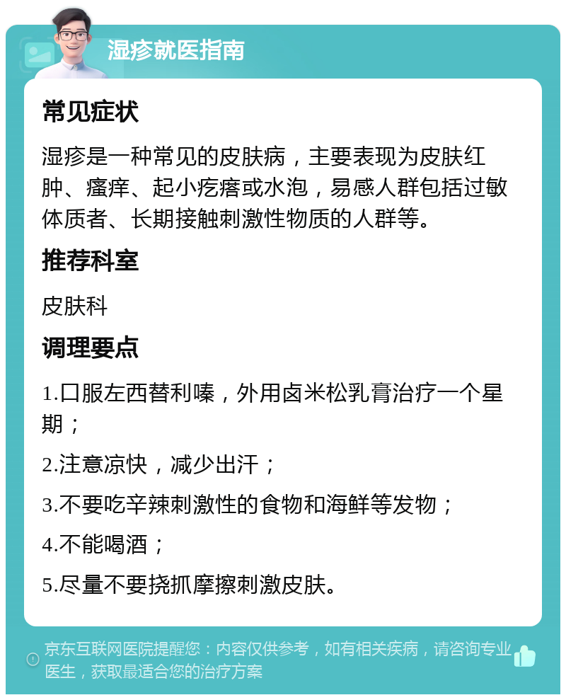 湿疹就医指南 常见症状 湿疹是一种常见的皮肤病，主要表现为皮肤红肿、瘙痒、起小疙瘩或水泡，易感人群包括过敏体质者、长期接触刺激性物质的人群等。 推荐科室 皮肤科 调理要点 1.口服左西替利嗪，外用卤米松乳膏治疗一个星期； 2.注意凉快，减少出汗； 3.不要吃辛辣刺激性的食物和海鲜等发物； 4.不能喝酒； 5.尽量不要挠抓摩擦刺激皮肤。