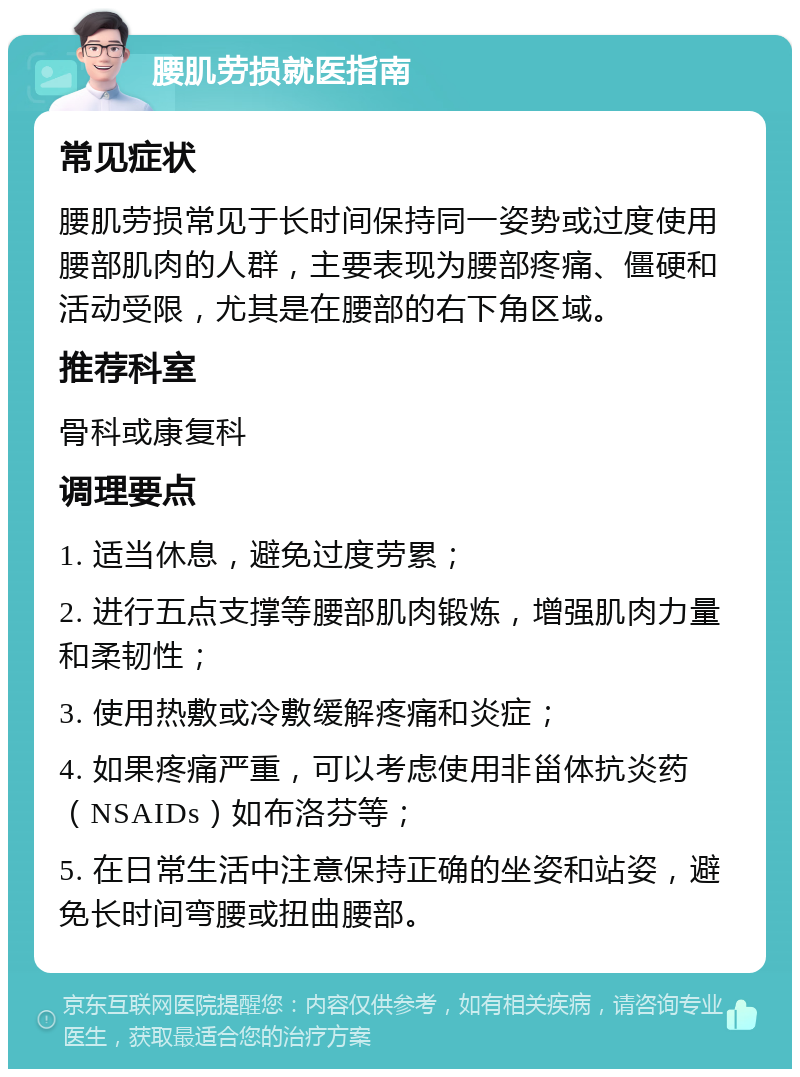 腰肌劳损就医指南 常见症状 腰肌劳损常见于长时间保持同一姿势或过度使用腰部肌肉的人群，主要表现为腰部疼痛、僵硬和活动受限，尤其是在腰部的右下角区域。 推荐科室 骨科或康复科 调理要点 1. 适当休息，避免过度劳累； 2. 进行五点支撑等腰部肌肉锻炼，增强肌肉力量和柔韧性； 3. 使用热敷或冷敷缓解疼痛和炎症； 4. 如果疼痛严重，可以考虑使用非甾体抗炎药（NSAIDs）如布洛芬等； 5. 在日常生活中注意保持正确的坐姿和站姿，避免长时间弯腰或扭曲腰部。