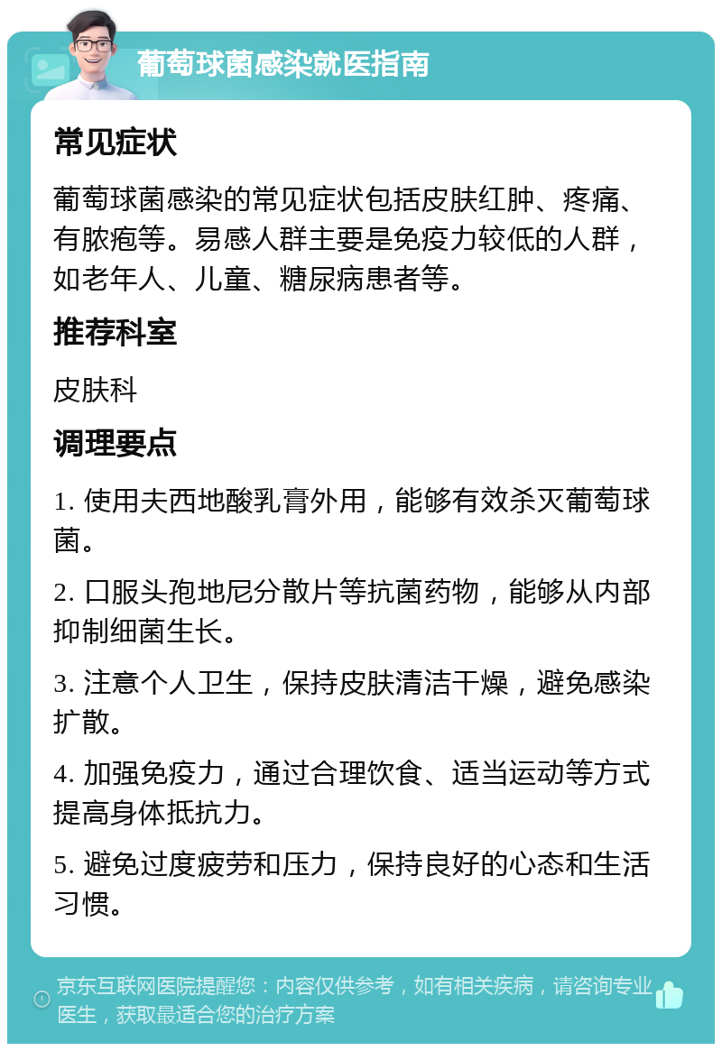 葡萄球菌感染就医指南 常见症状 葡萄球菌感染的常见症状包括皮肤红肿、疼痛、有脓疱等。易感人群主要是免疫力较低的人群，如老年人、儿童、糖尿病患者等。 推荐科室 皮肤科 调理要点 1. 使用夫西地酸乳膏外用，能够有效杀灭葡萄球菌。 2. 口服头孢地尼分散片等抗菌药物，能够从内部抑制细菌生长。 3. 注意个人卫生，保持皮肤清洁干燥，避免感染扩散。 4. 加强免疫力，通过合理饮食、适当运动等方式提高身体抵抗力。 5. 避免过度疲劳和压力，保持良好的心态和生活习惯。