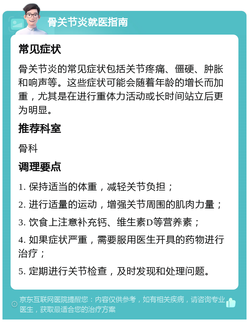 骨关节炎就医指南 常见症状 骨关节炎的常见症状包括关节疼痛、僵硬、肿胀和响声等。这些症状可能会随着年龄的增长而加重，尤其是在进行重体力活动或长时间站立后更为明显。 推荐科室 骨科 调理要点 1. 保持适当的体重，减轻关节负担； 2. 进行适量的运动，增强关节周围的肌肉力量； 3. 饮食上注意补充钙、维生素D等营养素； 4. 如果症状严重，需要服用医生开具的药物进行治疗； 5. 定期进行关节检查，及时发现和处理问题。