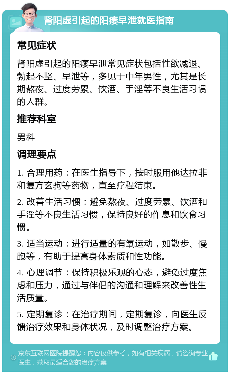 肾阳虚引起的阳痿早泄就医指南 常见症状 肾阳虚引起的阳痿早泄常见症状包括性欲减退、勃起不坚、早泄等，多见于中年男性，尤其是长期熬夜、过度劳累、饮酒、手淫等不良生活习惯的人群。 推荐科室 男科 调理要点 1. 合理用药：在医生指导下，按时服用他达拉非和复方玄驹等药物，直至疗程结束。 2. 改善生活习惯：避免熬夜、过度劳累、饮酒和手淫等不良生活习惯，保持良好的作息和饮食习惯。 3. 适当运动：进行适量的有氧运动，如散步、慢跑等，有助于提高身体素质和性功能。 4. 心理调节：保持积极乐观的心态，避免过度焦虑和压力，通过与伴侣的沟通和理解来改善性生活质量。 5. 定期复诊：在治疗期间，定期复诊，向医生反馈治疗效果和身体状况，及时调整治疗方案。