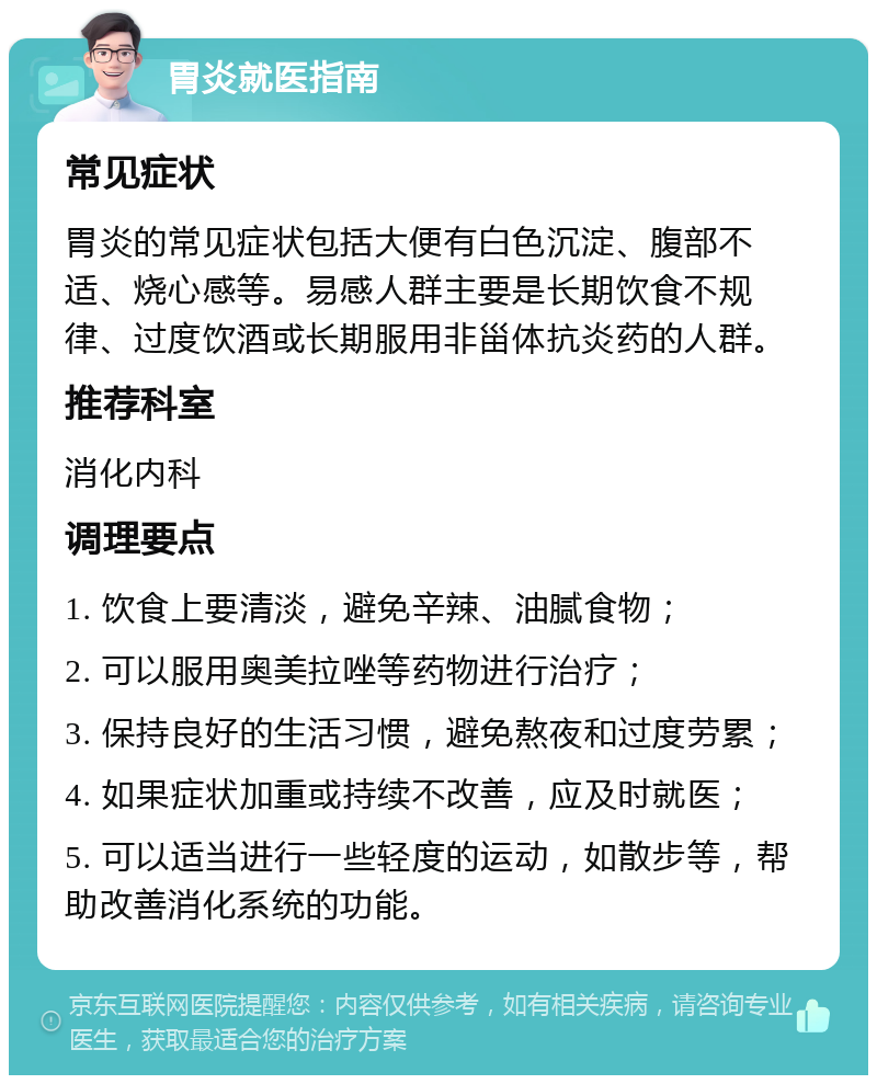 胃炎就医指南 常见症状 胃炎的常见症状包括大便有白色沉淀、腹部不适、烧心感等。易感人群主要是长期饮食不规律、过度饮酒或长期服用非甾体抗炎药的人群。 推荐科室 消化内科 调理要点 1. 饮食上要清淡，避免辛辣、油腻食物； 2. 可以服用奥美拉唑等药物进行治疗； 3. 保持良好的生活习惯，避免熬夜和过度劳累； 4. 如果症状加重或持续不改善，应及时就医； 5. 可以适当进行一些轻度的运动，如散步等，帮助改善消化系统的功能。