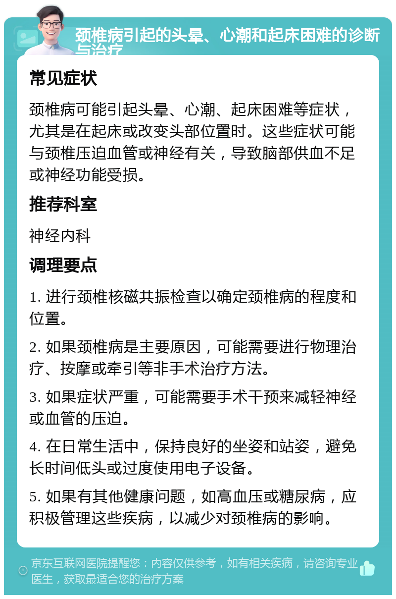 颈椎病引起的头晕、心潮和起床困难的诊断与治疗 常见症状 颈椎病可能引起头晕、心潮、起床困难等症状，尤其是在起床或改变头部位置时。这些症状可能与颈椎压迫血管或神经有关，导致脑部供血不足或神经功能受损。 推荐科室 神经内科 调理要点 1. 进行颈椎核磁共振检查以确定颈椎病的程度和位置。 2. 如果颈椎病是主要原因，可能需要进行物理治疗、按摩或牵引等非手术治疗方法。 3. 如果症状严重，可能需要手术干预来减轻神经或血管的压迫。 4. 在日常生活中，保持良好的坐姿和站姿，避免长时间低头或过度使用电子设备。 5. 如果有其他健康问题，如高血压或糖尿病，应积极管理这些疾病，以减少对颈椎病的影响。