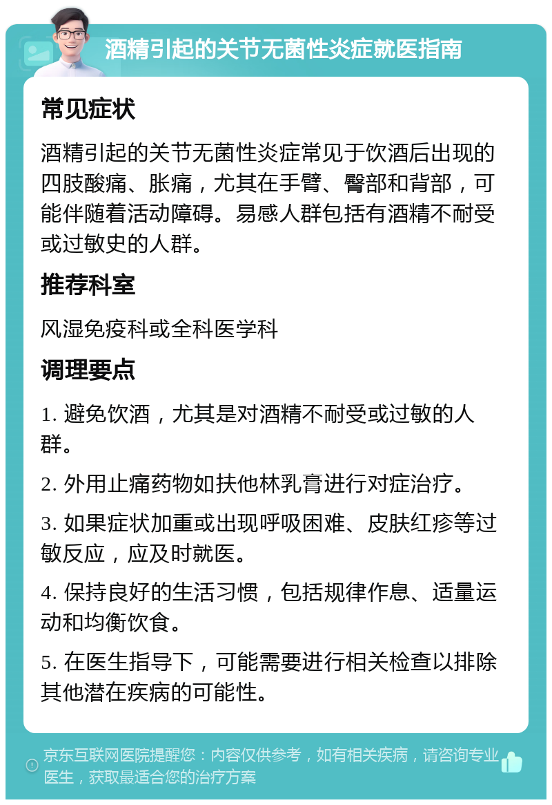 酒精引起的关节无菌性炎症就医指南 常见症状 酒精引起的关节无菌性炎症常见于饮酒后出现的四肢酸痛、胀痛，尤其在手臂、臀部和背部，可能伴随着活动障碍。易感人群包括有酒精不耐受或过敏史的人群。 推荐科室 风湿免疫科或全科医学科 调理要点 1. 避免饮酒，尤其是对酒精不耐受或过敏的人群。 2. 外用止痛药物如扶他林乳膏进行对症治疗。 3. 如果症状加重或出现呼吸困难、皮肤红疹等过敏反应，应及时就医。 4. 保持良好的生活习惯，包括规律作息、适量运动和均衡饮食。 5. 在医生指导下，可能需要进行相关检查以排除其他潜在疾病的可能性。