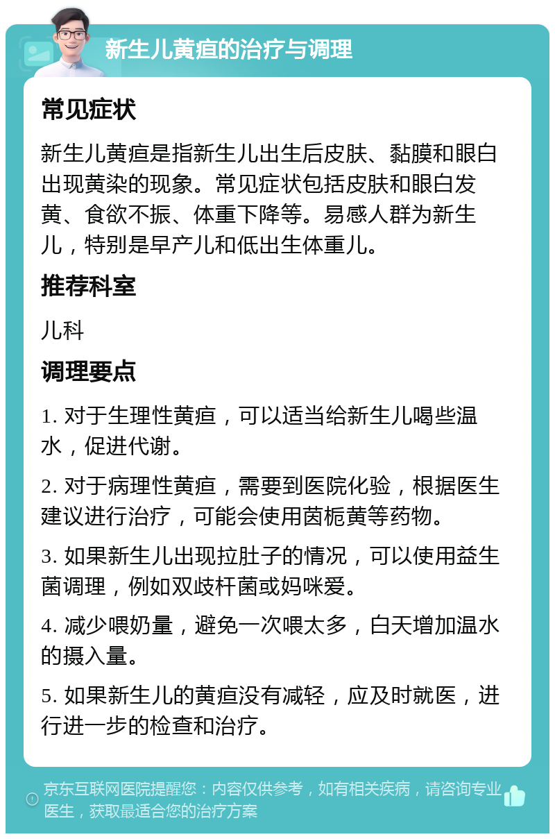 新生儿黄疸的治疗与调理 常见症状 新生儿黄疸是指新生儿出生后皮肤、黏膜和眼白出现黄染的现象。常见症状包括皮肤和眼白发黄、食欲不振、体重下降等。易感人群为新生儿，特别是早产儿和低出生体重儿。 推荐科室 儿科 调理要点 1. 对于生理性黄疸，可以适当给新生儿喝些温水，促进代谢。 2. 对于病理性黄疸，需要到医院化验，根据医生建议进行治疗，可能会使用茵栀黄等药物。 3. 如果新生儿出现拉肚子的情况，可以使用益生菌调理，例如双歧杆菌或妈咪爱。 4. 减少喂奶量，避免一次喂太多，白天增加温水的摄入量。 5. 如果新生儿的黄疸没有减轻，应及时就医，进行进一步的检查和治疗。