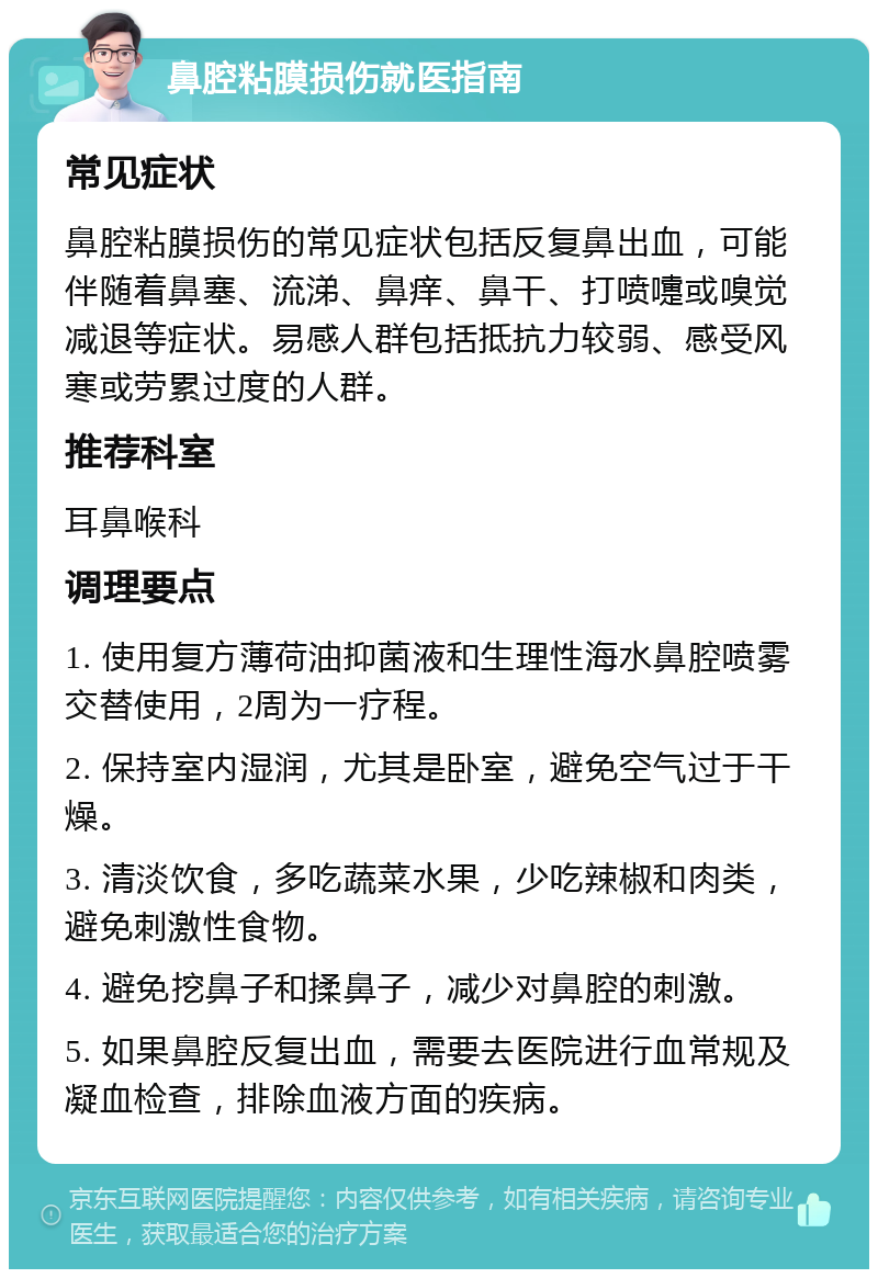 鼻腔粘膜损伤就医指南 常见症状 鼻腔粘膜损伤的常见症状包括反复鼻出血，可能伴随着鼻塞、流涕、鼻痒、鼻干、打喷嚏或嗅觉减退等症状。易感人群包括抵抗力较弱、感受风寒或劳累过度的人群。 推荐科室 耳鼻喉科 调理要点 1. 使用复方薄荷油抑菌液和生理性海水鼻腔喷雾交替使用，2周为一疗程。 2. 保持室内湿润，尤其是卧室，避免空气过于干燥。 3. 清淡饮食，多吃蔬菜水果，少吃辣椒和肉类，避免刺激性食物。 4. 避免挖鼻子和揉鼻子，减少对鼻腔的刺激。 5. 如果鼻腔反复出血，需要去医院进行血常规及凝血检查，排除血液方面的疾病。