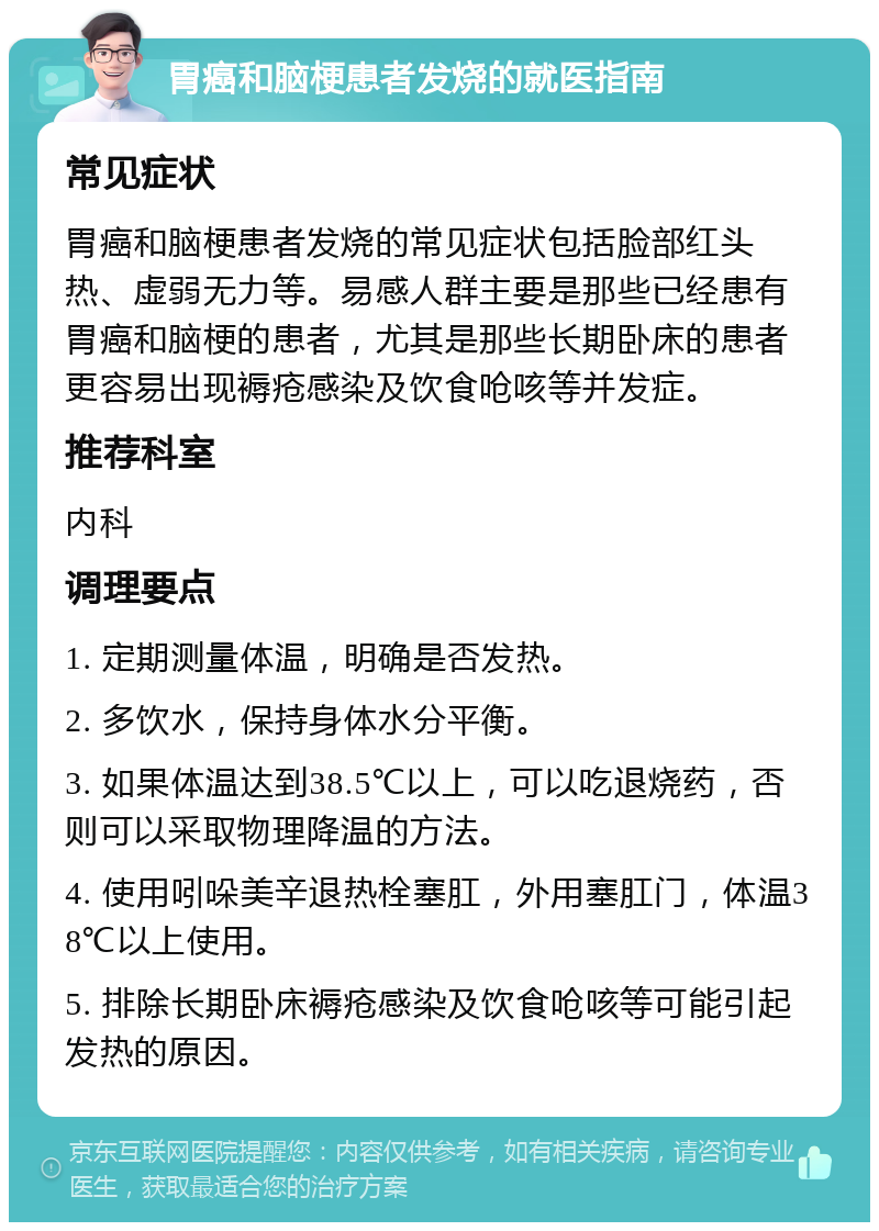 胃癌和脑梗患者发烧的就医指南 常见症状 胃癌和脑梗患者发烧的常见症状包括脸部红头热、虚弱无力等。易感人群主要是那些已经患有胃癌和脑梗的患者，尤其是那些长期卧床的患者更容易出现褥疮感染及饮食呛咳等并发症。 推荐科室 内科 调理要点 1. 定期测量体温，明确是否发热。 2. 多饮水，保持身体水分平衡。 3. 如果体温达到38.5℃以上，可以吃退烧药，否则可以采取物理降温的方法。 4. 使用吲哚美辛退热栓塞肛，外用塞肛门，体温38℃以上使用。 5. 排除长期卧床褥疮感染及饮食呛咳等可能引起发热的原因。