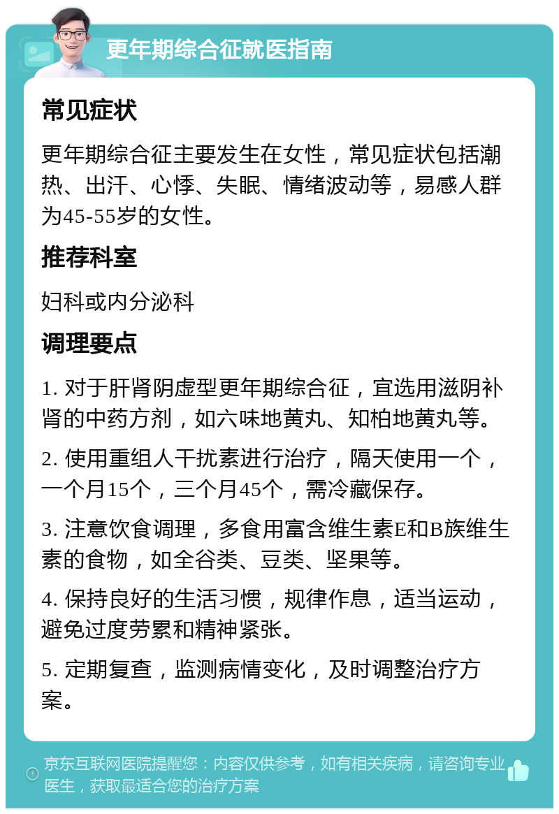 更年期综合征就医指南 常见症状 更年期综合征主要发生在女性，常见症状包括潮热、出汗、心悸、失眠、情绪波动等，易感人群为45-55岁的女性。 推荐科室 妇科或内分泌科 调理要点 1. 对于肝肾阴虚型更年期综合征，宜选用滋阴补肾的中药方剂，如六味地黄丸、知柏地黄丸等。 2. 使用重组人干扰素进行治疗，隔天使用一个，一个月15个，三个月45个，需冷藏保存。 3. 注意饮食调理，多食用富含维生素E和B族维生素的食物，如全谷类、豆类、坚果等。 4. 保持良好的生活习惯，规律作息，适当运动，避免过度劳累和精神紧张。 5. 定期复查，监测病情变化，及时调整治疗方案。