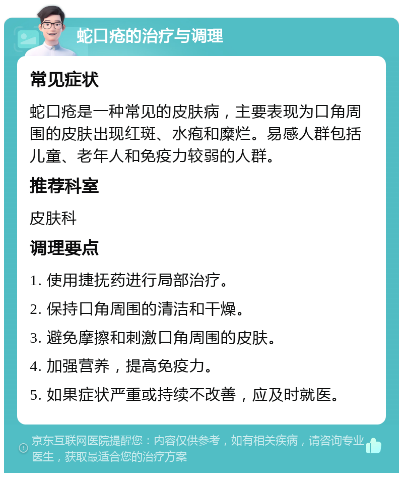 蛇口疮的治疗与调理 常见症状 蛇口疮是一种常见的皮肤病，主要表现为口角周围的皮肤出现红斑、水疱和糜烂。易感人群包括儿童、老年人和免疫力较弱的人群。 推荐科室 皮肤科 调理要点 1. 使用捷抚药进行局部治疗。 2. 保持口角周围的清洁和干燥。 3. 避免摩擦和刺激口角周围的皮肤。 4. 加强营养，提高免疫力。 5. 如果症状严重或持续不改善，应及时就医。