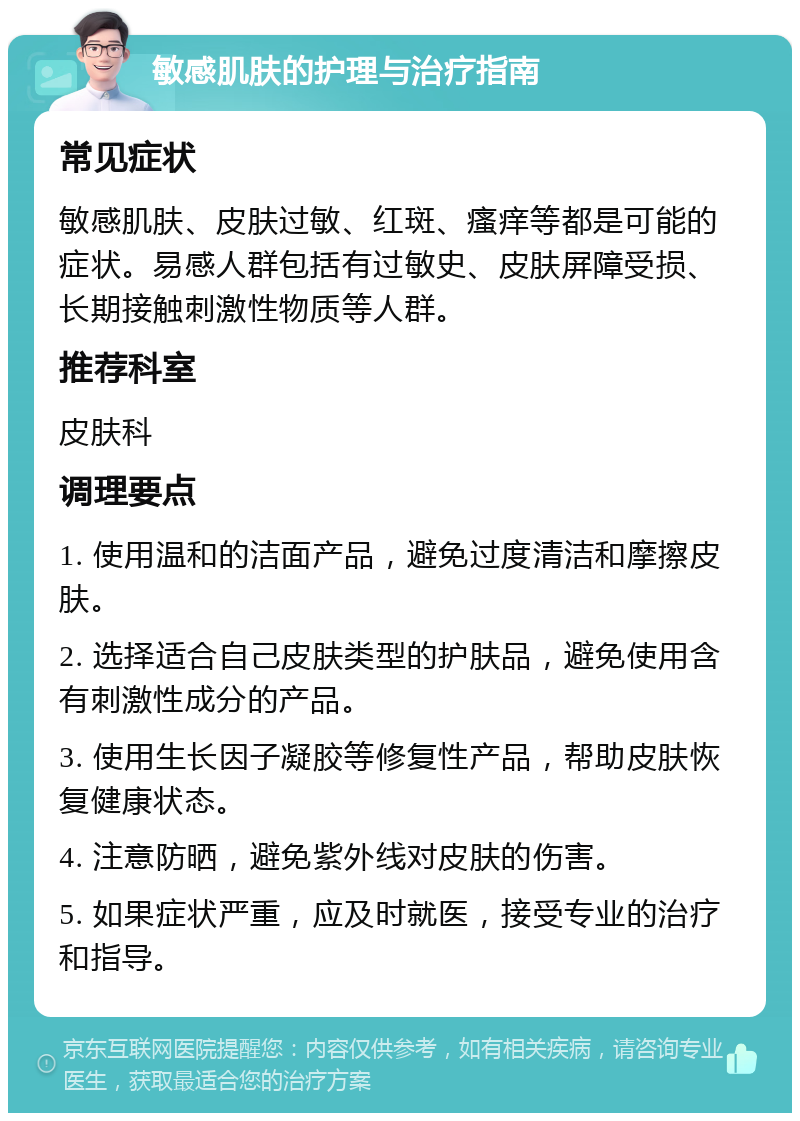 敏感肌肤的护理与治疗指南 常见症状 敏感肌肤、皮肤过敏、红斑、瘙痒等都是可能的症状。易感人群包括有过敏史、皮肤屏障受损、长期接触刺激性物质等人群。 推荐科室 皮肤科 调理要点 1. 使用温和的洁面产品，避免过度清洁和摩擦皮肤。 2. 选择适合自己皮肤类型的护肤品，避免使用含有刺激性成分的产品。 3. 使用生长因子凝胶等修复性产品，帮助皮肤恢复健康状态。 4. 注意防晒，避免紫外线对皮肤的伤害。 5. 如果症状严重，应及时就医，接受专业的治疗和指导。