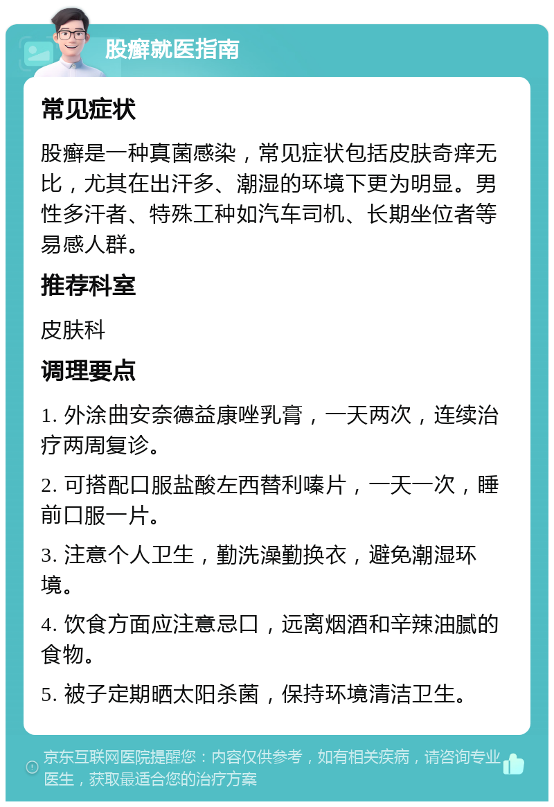 股癣就医指南 常见症状 股癣是一种真菌感染，常见症状包括皮肤奇痒无比，尤其在出汗多、潮湿的环境下更为明显。男性多汗者、特殊工种如汽车司机、长期坐位者等易感人群。 推荐科室 皮肤科 调理要点 1. 外涂曲安奈德益康唑乳膏，一天两次，连续治疗两周复诊。 2. 可搭配口服盐酸左西替利嗪片，一天一次，睡前口服一片。 3. 注意个人卫生，勤洗澡勤换衣，避免潮湿环境。 4. 饮食方面应注意忌口，远离烟酒和辛辣油腻的食物。 5. 被子定期晒太阳杀菌，保持环境清洁卫生。