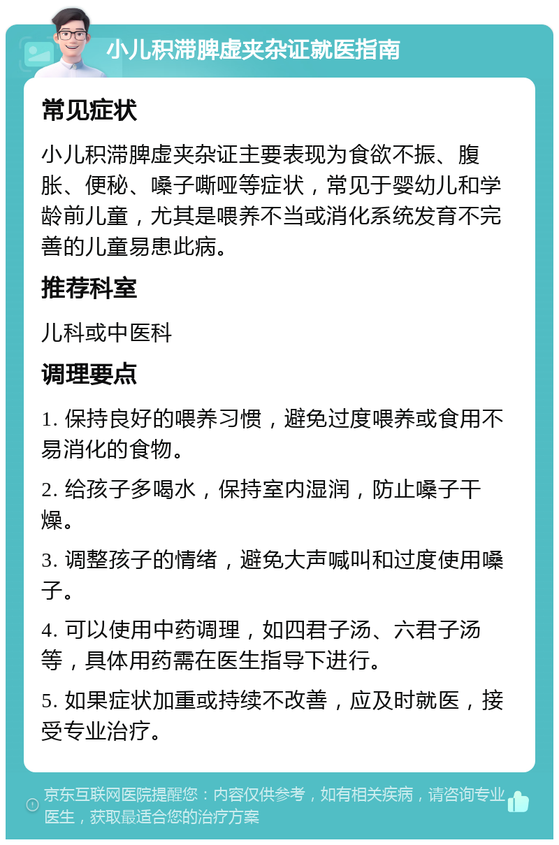 小儿积滞脾虚夹杂证就医指南 常见症状 小儿积滞脾虚夹杂证主要表现为食欲不振、腹胀、便秘、嗓子嘶哑等症状，常见于婴幼儿和学龄前儿童，尤其是喂养不当或消化系统发育不完善的儿童易患此病。 推荐科室 儿科或中医科 调理要点 1. 保持良好的喂养习惯，避免过度喂养或食用不易消化的食物。 2. 给孩子多喝水，保持室内湿润，防止嗓子干燥。 3. 调整孩子的情绪，避免大声喊叫和过度使用嗓子。 4. 可以使用中药调理，如四君子汤、六君子汤等，具体用药需在医生指导下进行。 5. 如果症状加重或持续不改善，应及时就医，接受专业治疗。