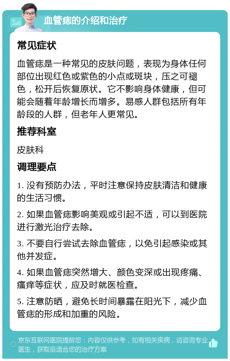 血管痣的介绍和治疗 常见症状 血管痣是一种常见的皮肤问题，表现为身体任何部位出现红色或紫色的小点或斑块，压之可褪色，松开后恢复原状。它不影响身体健康，但可能会随着年龄增长而增多。易感人群包括所有年龄段的人群，但老年人更常见。 推荐科室 皮肤科 调理要点 1. 没有预防办法，平时注意保持皮肤清洁和健康的生活习惯。 2. 如果血管痣影响美观或引起不适，可以到医院进行激光治疗去除。 3. 不要自行尝试去除血管痣，以免引起感染或其他并发症。 4. 如果血管痣突然增大、颜色变深或出现疼痛、瘙痒等症状，应及时就医检查。 5. 注意防晒，避免长时间暴露在阳光下，减少血管痣的形成和加重的风险。