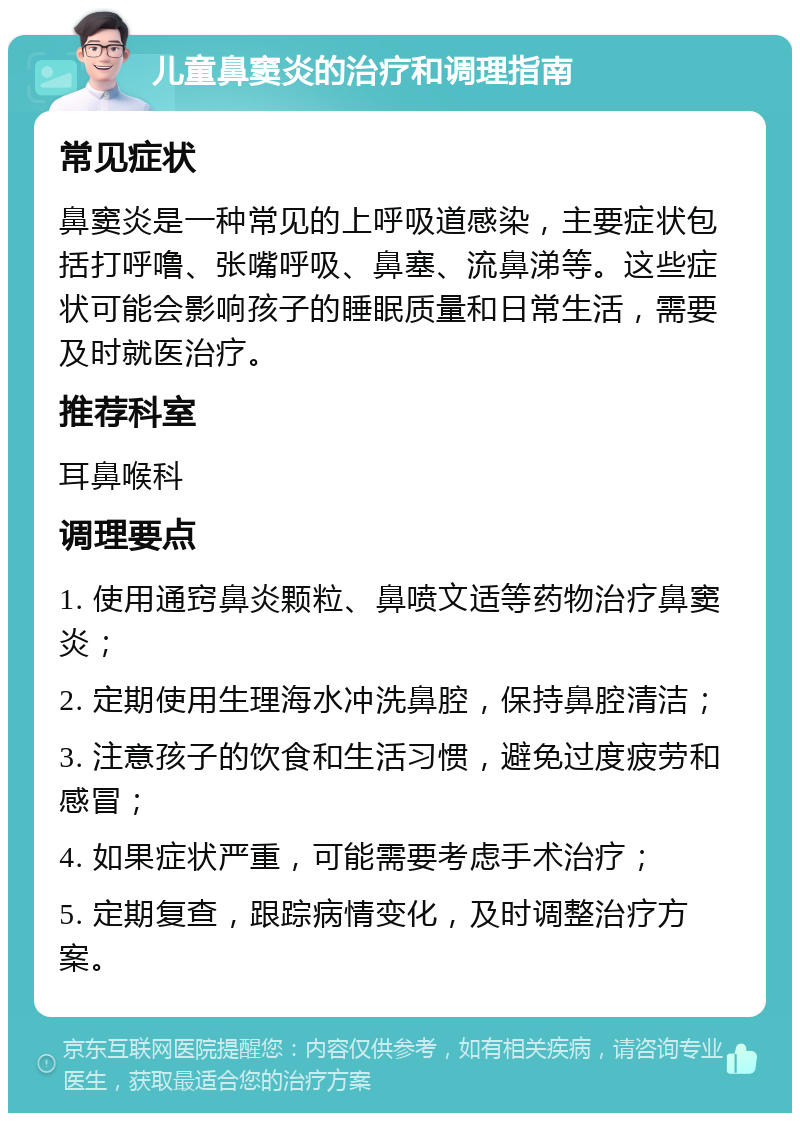 儿童鼻窦炎的治疗和调理指南 常见症状 鼻窦炎是一种常见的上呼吸道感染，主要症状包括打呼噜、张嘴呼吸、鼻塞、流鼻涕等。这些症状可能会影响孩子的睡眠质量和日常生活，需要及时就医治疗。 推荐科室 耳鼻喉科 调理要点 1. 使用通窍鼻炎颗粒、鼻喷文适等药物治疗鼻窦炎； 2. 定期使用生理海水冲洗鼻腔，保持鼻腔清洁； 3. 注意孩子的饮食和生活习惯，避免过度疲劳和感冒； 4. 如果症状严重，可能需要考虑手术治疗； 5. 定期复查，跟踪病情变化，及时调整治疗方案。