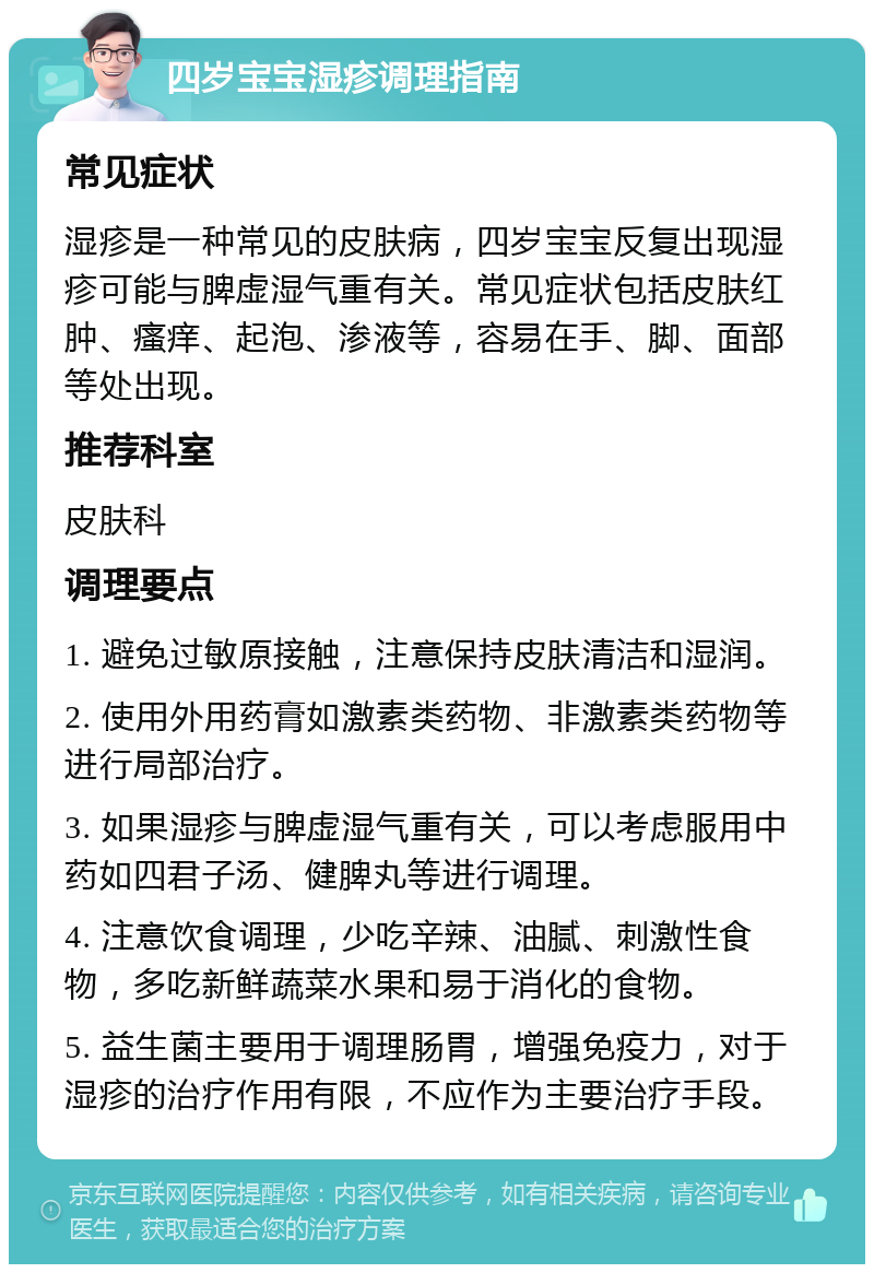 四岁宝宝湿疹调理指南 常见症状 湿疹是一种常见的皮肤病，四岁宝宝反复出现湿疹可能与脾虚湿气重有关。常见症状包括皮肤红肿、瘙痒、起泡、渗液等，容易在手、脚、面部等处出现。 推荐科室 皮肤科 调理要点 1. 避免过敏原接触，注意保持皮肤清洁和湿润。 2. 使用外用药膏如激素类药物、非激素类药物等进行局部治疗。 3. 如果湿疹与脾虚湿气重有关，可以考虑服用中药如四君子汤、健脾丸等进行调理。 4. 注意饮食调理，少吃辛辣、油腻、刺激性食物，多吃新鲜蔬菜水果和易于消化的食物。 5. 益生菌主要用于调理肠胃，增强免疫力，对于湿疹的治疗作用有限，不应作为主要治疗手段。