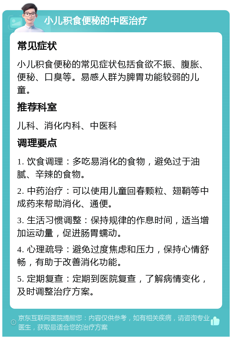 小儿积食便秘的中医治疗 常见症状 小儿积食便秘的常见症状包括食欲不振、腹胀、便秘、口臭等。易感人群为脾胃功能较弱的儿童。 推荐科室 儿科、消化内科、中医科 调理要点 1. 饮食调理：多吃易消化的食物，避免过于油腻、辛辣的食物。 2. 中药治疗：可以使用儿童回春颗粒、翅鞘等中成药来帮助消化、通便。 3. 生活习惯调整：保持规律的作息时间，适当增加运动量，促进肠胃蠕动。 4. 心理疏导：避免过度焦虑和压力，保持心情舒畅，有助于改善消化功能。 5. 定期复查：定期到医院复查，了解病情变化，及时调整治疗方案。