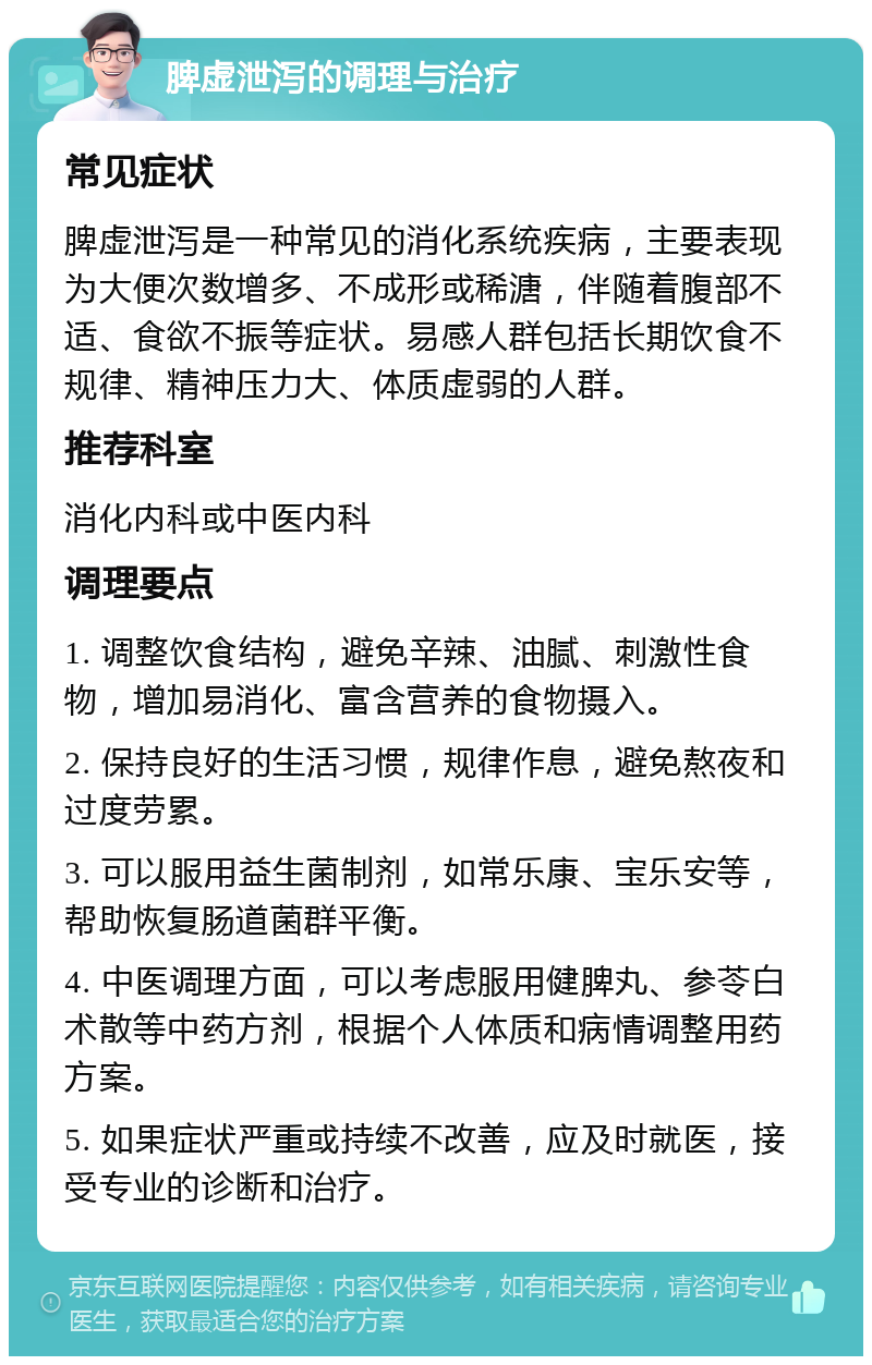 脾虚泄泻的调理与治疗 常见症状 脾虚泄泻是一种常见的消化系统疾病，主要表现为大便次数增多、不成形或稀溏，伴随着腹部不适、食欲不振等症状。易感人群包括长期饮食不规律、精神压力大、体质虚弱的人群。 推荐科室 消化内科或中医内科 调理要点 1. 调整饮食结构，避免辛辣、油腻、刺激性食物，增加易消化、富含营养的食物摄入。 2. 保持良好的生活习惯，规律作息，避免熬夜和过度劳累。 3. 可以服用益生菌制剂，如常乐康、宝乐安等，帮助恢复肠道菌群平衡。 4. 中医调理方面，可以考虑服用健脾丸、参苓白术散等中药方剂，根据个人体质和病情调整用药方案。 5. 如果症状严重或持续不改善，应及时就医，接受专业的诊断和治疗。