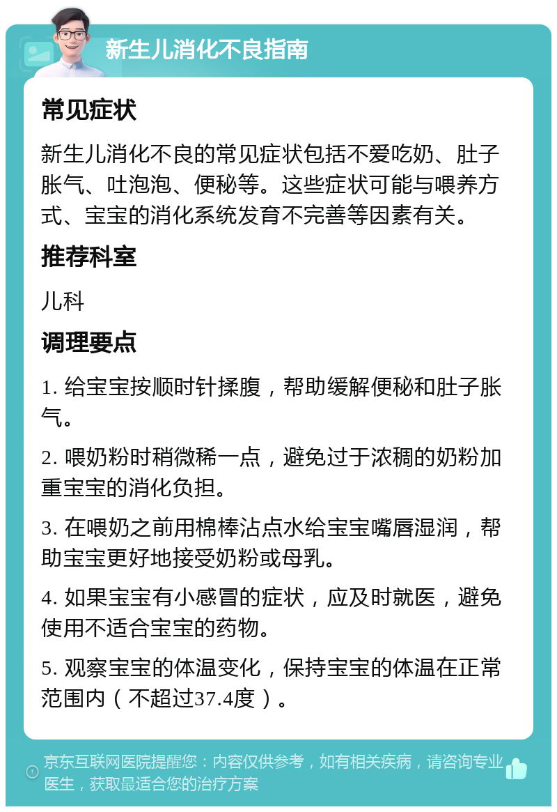 新生儿消化不良指南 常见症状 新生儿消化不良的常见症状包括不爱吃奶、肚子胀气、吐泡泡、便秘等。这些症状可能与喂养方式、宝宝的消化系统发育不完善等因素有关。 推荐科室 儿科 调理要点 1. 给宝宝按顺时针揉腹，帮助缓解便秘和肚子胀气。 2. 喂奶粉时稍微稀一点，避免过于浓稠的奶粉加重宝宝的消化负担。 3. 在喂奶之前用棉棒沾点水给宝宝嘴唇湿润，帮助宝宝更好地接受奶粉或母乳。 4. 如果宝宝有小感冒的症状，应及时就医，避免使用不适合宝宝的药物。 5. 观察宝宝的体温变化，保持宝宝的体温在正常范围内（不超过37.4度）。