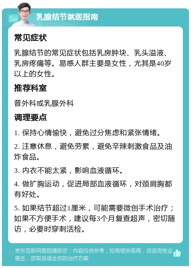 乳腺结节就医指南 常见症状 乳腺结节的常见症状包括乳房肿块、乳头溢液、乳房疼痛等。易感人群主要是女性，尤其是40岁以上的女性。 推荐科室 普外科或乳腺外科 调理要点 1. 保持心情愉快，避免过分焦虑和紧张情绪。 2. 注意休息，避免劳累，避免辛辣刺激食品及油炸食品。 3. 内衣不能太紧，影响血液循环。 4. 做扩胸运动，促进局部血液循环，对颈肩胸都有好处。 5. 如果结节超过1厘米，可能需要微创手术治疗；如果不方便手术，建议每3个月复查超声，密切随访，必要时穿刺活检。