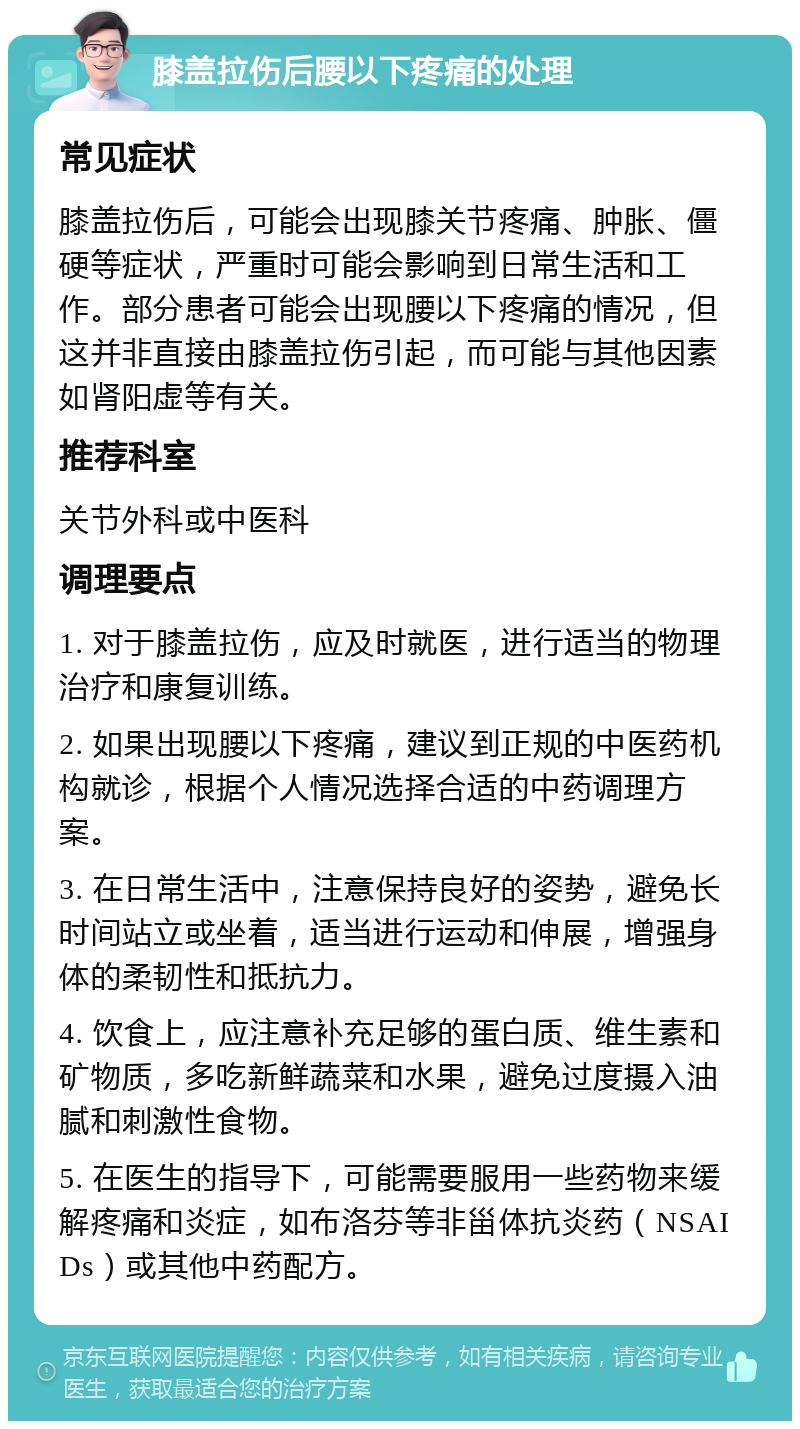 膝盖拉伤后腰以下疼痛的处理 常见症状 膝盖拉伤后，可能会出现膝关节疼痛、肿胀、僵硬等症状，严重时可能会影响到日常生活和工作。部分患者可能会出现腰以下疼痛的情况，但这并非直接由膝盖拉伤引起，而可能与其他因素如肾阳虚等有关。 推荐科室 关节外科或中医科 调理要点 1. 对于膝盖拉伤，应及时就医，进行适当的物理治疗和康复训练。 2. 如果出现腰以下疼痛，建议到正规的中医药机构就诊，根据个人情况选择合适的中药调理方案。 3. 在日常生活中，注意保持良好的姿势，避免长时间站立或坐着，适当进行运动和伸展，增强身体的柔韧性和抵抗力。 4. 饮食上，应注意补充足够的蛋白质、维生素和矿物质，多吃新鲜蔬菜和水果，避免过度摄入油腻和刺激性食物。 5. 在医生的指导下，可能需要服用一些药物来缓解疼痛和炎症，如布洛芬等非甾体抗炎药（NSAIDs）或其他中药配方。